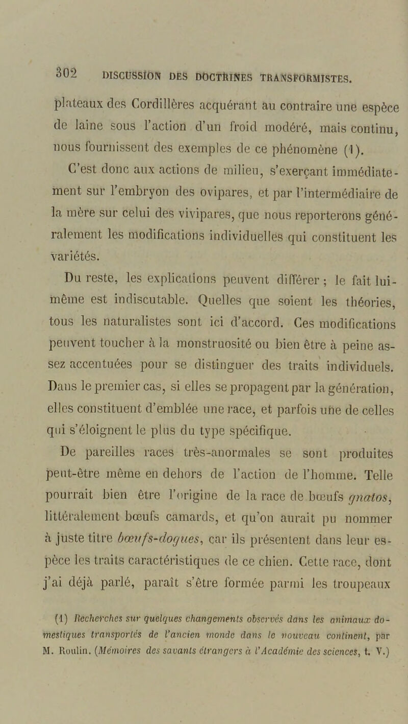 plateaux des Cordillères acquérant au contraire une espèce de laine sous l’action d’un froid modéré, mais continu, nous fournissent des exemples de ce phénomène (1). C’est donc aux actions de milieu, s’exerçant immédiate- ment sur l’embryon des ovipares, et par l’intermédiaire de la mère sur celui des vivipares, que nous reporterons géné- ralement les modifications individuelles qui constituent les variétés. Du reste, les explications peuvent différer; le fait lui- même est indiscutable. Quelles que soient les théories, tous les naturalistes sont ici d’accord. Ces modifications peuvent toucher à la monstruosité ou bien être à peine as- sez accentuées pour se distinguer des traits individuels. Dans le premier cas, si elles se propagent par la génération, elles constituent d’emblée une race, et parfois une de celles qui s’éloignent le plus du type spécifique. De pareilles races très-anormales se sont produites peut-être même en dehors de l’action de l’homme. Telle pourrait bien être l’origine de la race de bœufs ynatos, littéralement bœufs camards, et qu’on aurait pu nommer à juste titre ôœufs-dor/ues, car ils présentent dans leur es- pèce les traits caractéristiques de ce chien. Cette rate, dont j’ai déjà parlé, paraît s’être formée parmi les troupeaux (1) Recherches sur quelques changements observés dans les animaux do- mestiques transportes de l’ancien monde dans le nouveau continent, par M. Roulin. (Mémoires des savants étrangers à l’Académie des sciences, t. V.)