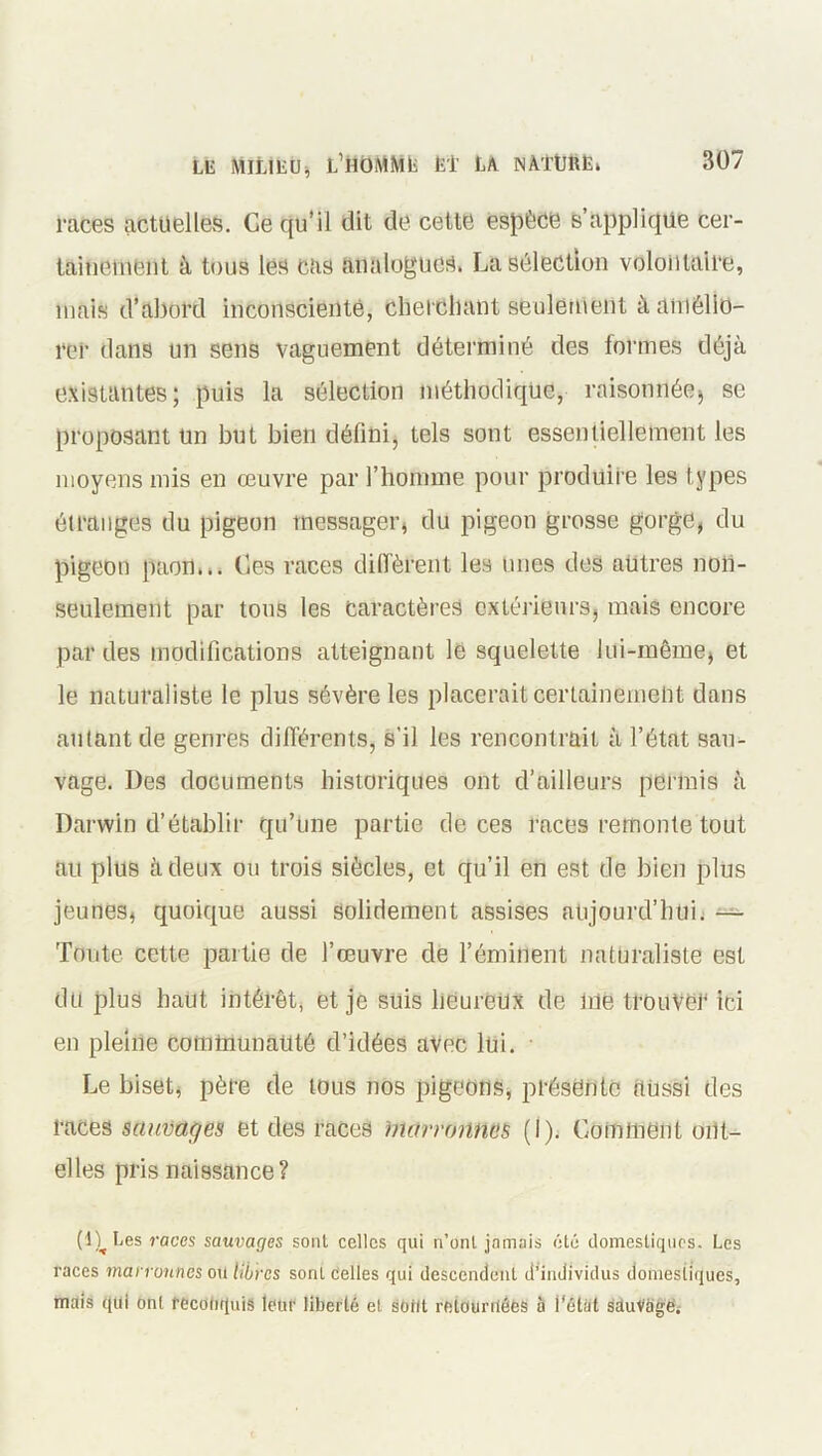 races actuelles. Ce qu’il dit de cette espèce s’applique cer- tainement à tous les cas analogues. La sélection volontaire, mais d’abord inconsciente, cherchant seulement à amélio- rer dans un sens vaguement déterminé des formes déjà existantes; puis la sélection méthodique, raisonnée, se proposant un but bien défini, tels sont essentiellement les moyens mis en œuvre par l’homme pour produire les types étranges du pigeon messager, du pigeon grosse gorge, du pigeon paon... Ces races diffèrent les unes des autres non- seulement par tous les Caractères extérieurs, mais encore par des modifications atteignant le squelette lui-même, et le naturaliste le plus sévère les placerait certainement dans autant de genres différents, s’il les rencontrait à l’état sau- vage. Des documents historiques ont d’ailleurs permis à Darwin d’établir qu’une partie de ces races remonte tout au plus à deux ou trois siècles, et qu’il en est de bien plus jeunes, quoique aussi Solidement assises aujourd’hui. — Toute cette partie de l’œuvre de l’éminent naturaliste est du plus haut intérêt, et je suis heureux de lue trouver ici en pleine communauté d’idées avec lui. Le biset, père de tous nos pigeons, présente aussi des races sauvages et des races marronnes (I). Comment ont- elles pris naissance? (l)^Les races sauvages sont celles qui n’onl jamais été domestiques. Les races man onnes ou Libres sont Celles qui descendent d’individus domestiques, mais qui ont reconquis leur liberté et sorit retournées a l'état sduVàge.