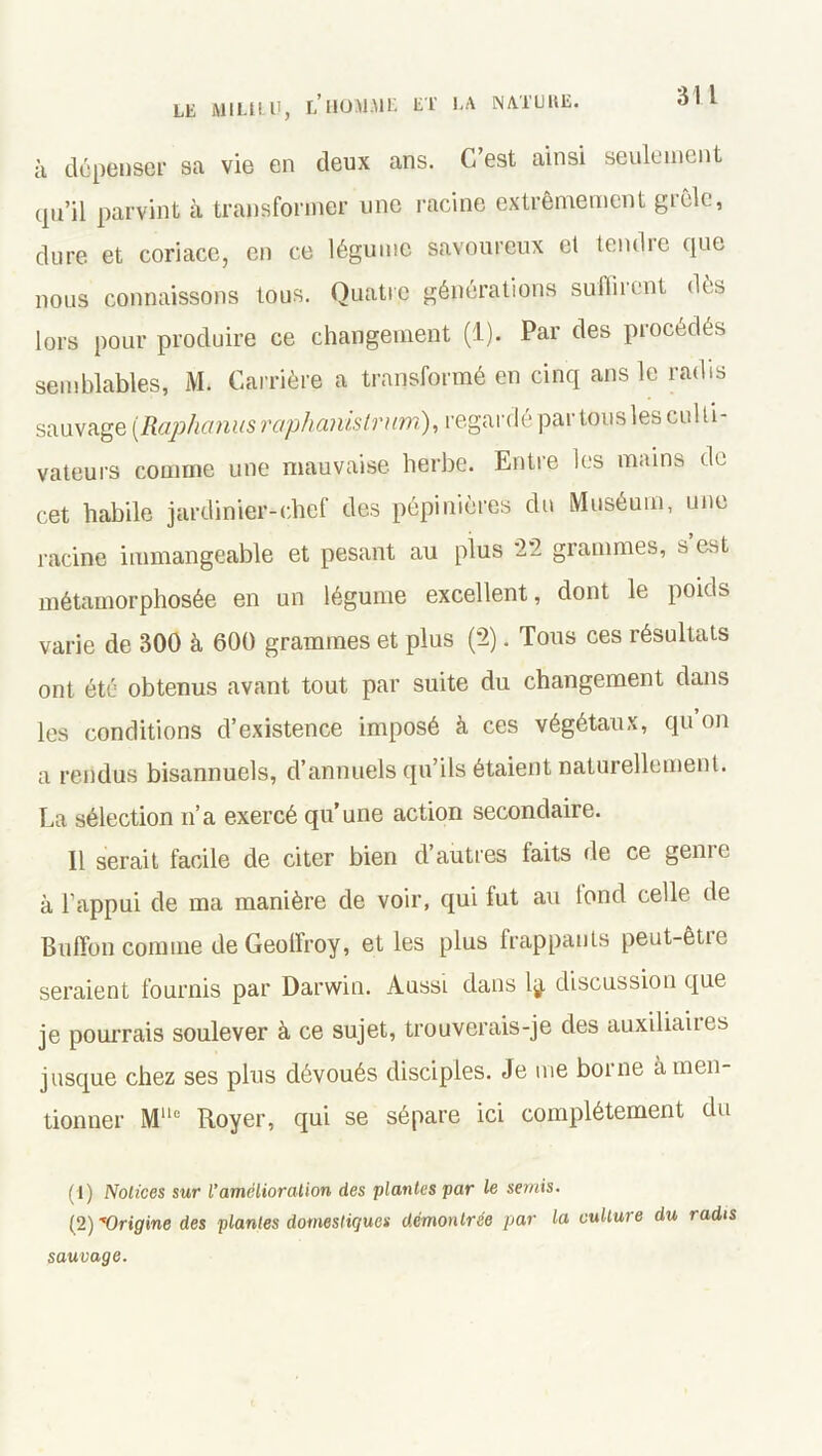 à dépenser sa vie en deux ans. C’est ainsi seulement qu’il parvint à transformer une racine extrêmement gièle, dure et coriace, en ce légume savoureux el tendie que nous connaissons tous. Quatre générations suffirent dès lors pour produire ce changement (1). Par des procédés semblables, M. Carrière a transformé en cinq ans le radis sauvage (Raphanus raphanistrum,), regardé par tous les culti- vateurs comme une mauvaise herbe. Entre les mains de cet habile jardinier-chef des pépinières du Muséum, une racine immangeable et pesant au plus 22 grammes, s’est métamorphosée en un légume excellent, dont le poids varie de 300 à 600 grammes et plus (2). Tous ces résultats ont été obtenus avant tout par suite du changement dans les conditions d’existence imposé à ces végétaux, qu on a rendus bisannuels, d’annuels qu’ils étaient naturellement. La sélection n’a exercé qu’une action secondaire. Il serait facile de citer bien d’autres faits de ce gemc à l’appui de ma manière de voir, qui fut au tond celle de Buiïon comme de Geoffroy, et les plus frappants peut-êtie seraient fournis par Darwin. Aussi dans lÿ. discussion que je pourrais soulever à ce sujet, trouverais-je des auxiliaues jusque chez ses plus dévoués disciples. Je me borne à men- tionner Mlle Royer, qui se sépare ici complètement du (1) Notices sur l’amélioration des plantes par le semis. (2) Origine des plantes domestiques démontrée par la culture du radis sauvage.