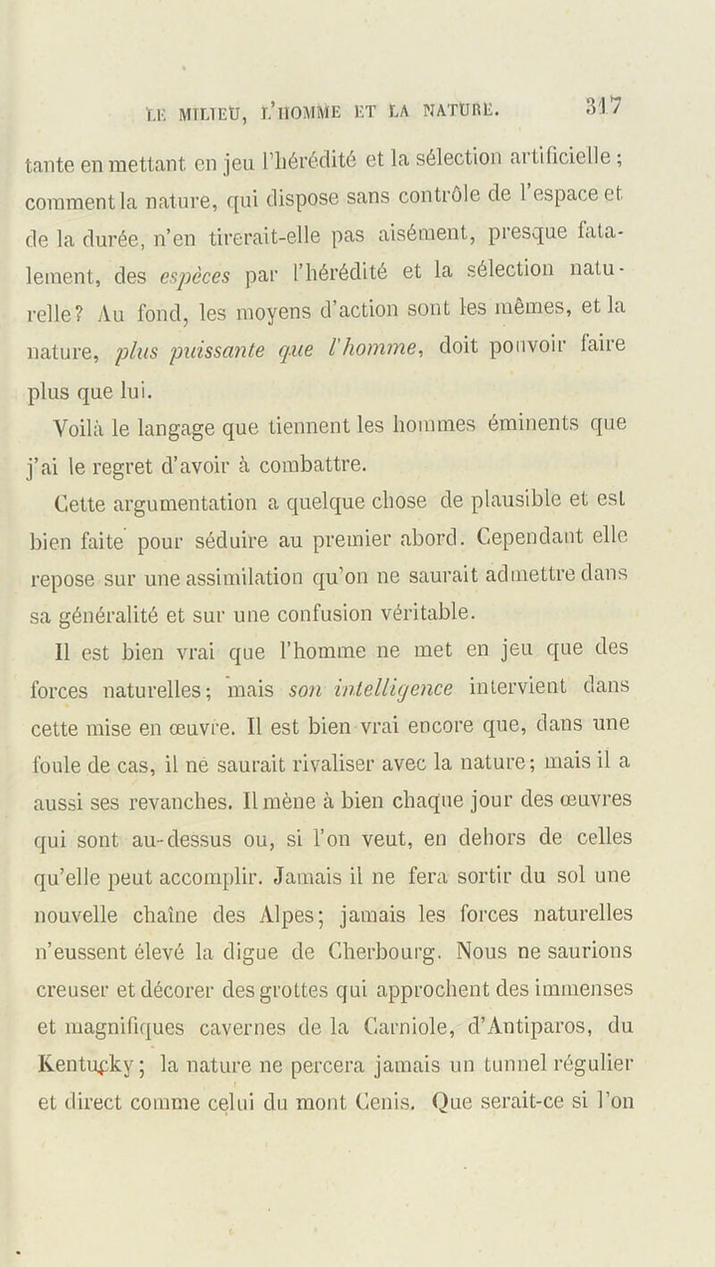 tante en mettant en jeu l’hérédité et la sélection artificielle ; comment la nature, qui dispose sans contrôle de 1 espace et de la durée, n’en tirerait-elle pas aisément, presque fata- lement, des espèces par l’hérédité et la sélection natu- relle? Au fond, les moyens d action sont les mêmes, et la nature, plus puissante que l homme, doit pouvoir faire plus que lui. Voilà le langage que tiennent les hommes éminents que j’ai le regret d’avoir à combattre. Cette argumentation a quelque chose de plausible et est bien faite pour séduire au premier abord. Cependant elle repose sur une assimilation qu’on ne saurait admettre dans sa généralité et sur une confusion véritable. Il est bien vrai que l’homme ne met en jeu que des forces naturelles; mais son intelligence intervient dans cette mise en œuvre. Il est bien vrai encore que, dans une foule de cas, il ne saurait rivaliser avec la nature; mais il a aussi ses revanches. Il mène à bien chaque jour des œuvres qui sont au-dessus ou, si l’on veut, en dehors de celles qu’elle peut accomplir. Jamais il ne fera sortir du sol une nouvelle chaîne des Alpes; jamais les forces naturelles n’eussent élevé la digne de Cherbourg. Nous ne saurions creuser et décorer des grottes qui approchent des immenses et magnifiques cavernes de la Garniole, d’Antiparos, du Kentupky; la nature ne percera jamais un tunnel régulier et direct comme celui du mont Cenis. Que serait-ce si l’on