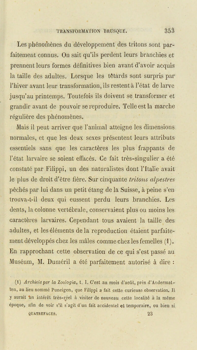 Les phénomènes d u développement des tritons sont par- faitement connus. On sait qu’ils perdent leurs branchies et prennent leurs formes définitives bien avant d’avoir acquis la taille des adultes. Lorsque les têtards sont surpris par l’hiver avant leur transformation, ils restent à l’état de larve jusqu’au printemps. Toutefois ils doivent se transformer et grandir avant de pouvoir se reproduire. Telle est la marche régulière des phénomènes. Mais il peut arriver que l’animal atteigne les dimensions normales, et que les deux sexes présentent leurs attributs essentiels sans que les caractères les plus frappants de l’état larvaire se soient effacés. Ce fait très-singulier a été constaté par Filippi, un des naturalistes dont l’Italie avait le plus de droit d’être fière. Sur cinquante tritons alpestres pêchés par lui dans un petit étang de la Suisse, à peine s’en trouva-t-il deux qui eussent perdu leurs branchies. Les dents, la colonne vertébrale, conservaient plus ou moins les caractères larvaires. Cependant tous avaient la taille des adultes, et les éléments delà reproduction étaient parfaite- ment développés chez les mâles comme chez les femelles (1). En rapprochant cette observation de ce qui s’est passé au Muséum, M. Duméril a été parfaitement autorisé à dire : (1) Archivieper la Zoulogia, t. I. C’est au mois d’août, près d’Andermat- ten, au lieu nommé Puneigen, que Filippi a fait cette curieuse observation. Il y aurait Tin intérêt très-réel à visiter de nouveau cette localité à la même époque, afin de voir s’il s’agit d’un fait accidentel «t temporaire, ou bien si 23 QUATREFAGES,