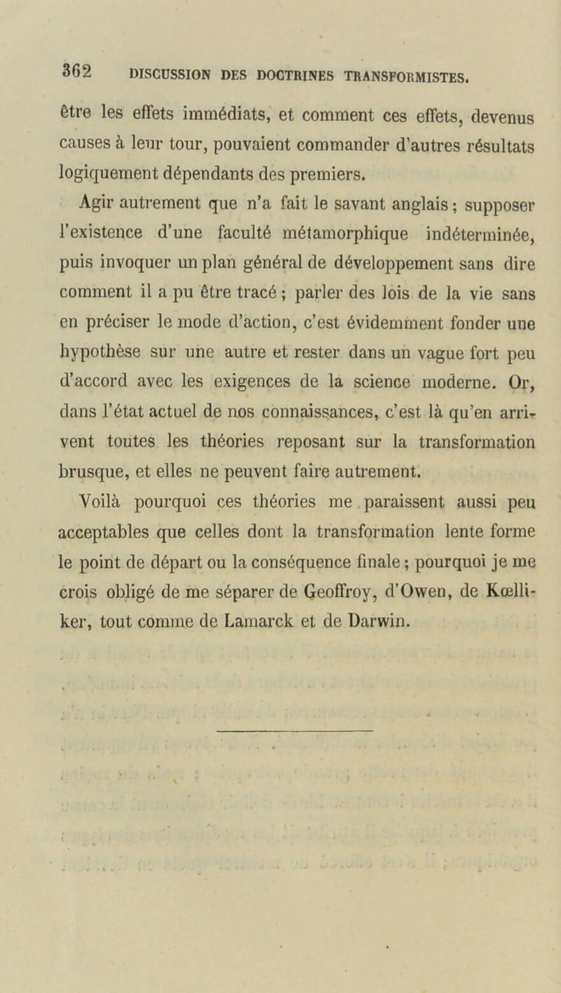 être les effets immédiats, et comment ces effets, devenus causes à leur tour, pouvaient commander d’autres résultats logiquement dépendants des premiers. Agir autrement que n’a fait le savant anglais ; supposer l’existence d’une faculté métamorphique indéterminée, puis invoquer un plan général de développement sans dire comment il a pu être tracé ; parler des lois de la vie sans en préciser le mode d’action, c’est évidemment fonder une hypothèse sur une autre et rester dans un vague fort peu d’accord avec les exigences de la science moderne. Or, dans l’état actuel de nos connaissances, c’est là qu’en arri- vent toutes les théories reposant sur la transformation brusque, et elles ne peuvent faire autrement. Voilà pourquoi ces théories me paraissent aussi peu acceptables que celles dont la transformation lente forme le point de départ ou la conséquence finale ; pourquoi je me crois obligé de me séparer de Geoffroy, d’Owen, de Rœlli- ker, tout comme de Lamarck et de Darwin.