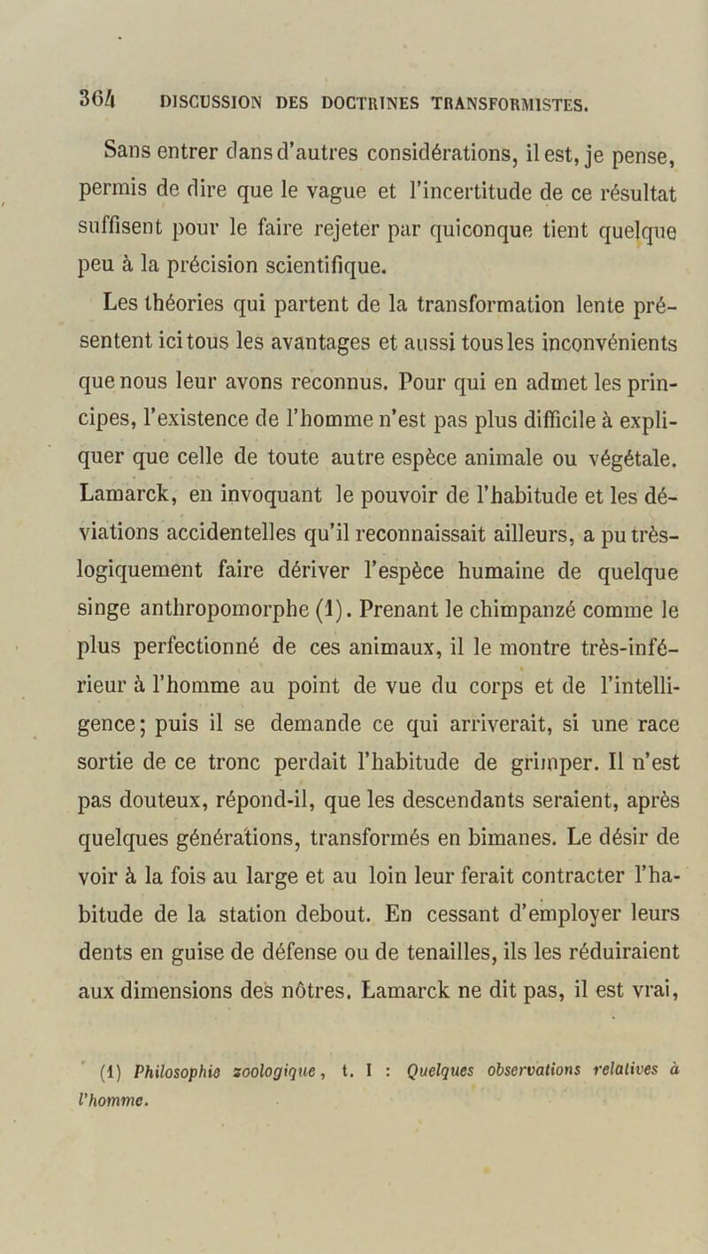 Sans entrer dans d’autres considérations, il est, je pense, permis de dire que le vague et l’incertitude de ce résultat suffisent pour le faire rejeter par quiconque tient quelque peu à la précision scientifique. Les théories qui partent de la transformation lente pré- sentent ici tous les avantages et aussi tous les inconvénients que nous leur avons reconnus. Pour qui en admet les prin- cipes, l’existence de l’homme n’est pas plus difficile à expli- quer que celle de toute autre espèce animale ou végétale. Lamarck, en invoquant le pouvoir de l’habitude et les dé- viations accidentelles qu’il reconnaissait ailleurs, a pu très- logiquement faire dériver l’espèce humaine de quelque singe anthropomorphe (1). Prenant le chimpanzé comme le plus perfectionné de ces animaux, il le montre très-infé- , * 1 * , ■ i » rieur à l’homme au point de vue du corps et de l’intelli- gence; puis il se demande ce qui arriverait, si une race sortie de ce tronc perdait l’habitude de grimper. Il n’est pas douteux, répond-il, que les descendants seraient, après quelques générations, transformés en bimanes. Le désir de voir à la fois au large et au loin leur ferait contracter l’ha- bitude de la station debout. En cessant d’employer leurs dents en guise de défense ou de tenailles, ils les réduiraient aux dimensions des nôtres. Lamarck ne dit pas, il est vrai, (1) Philosophie soologique, t. I : Quelques observations relatives à l’homme.