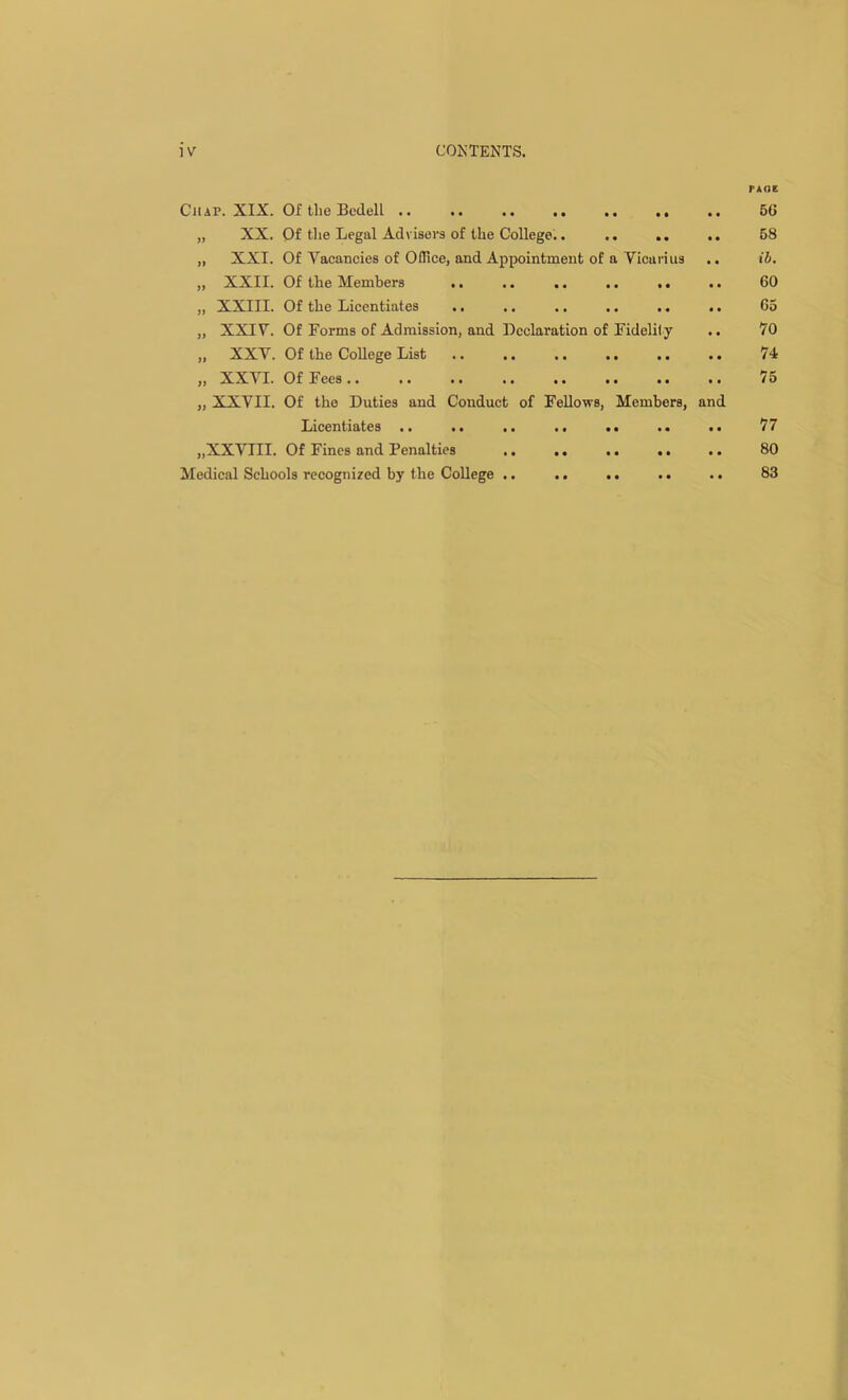 P AOE Chap. XIX. Of the Bedell .. .. .. .. .. .. 5(5 „ XX. Of the Legal Advisers of the College.. .. .. .. 58 „ XXI. Of Vacancies of Office, and Appointment of a Vicarius .. ib. „ XXII. Of the Members .. .. .. .. ,. .. 60 „ XXIII. Of the Licentiates .. .. .. .. .. .. 65 „ XXIV. Of Forms of Admission, and Declaration of Fidelity .. 70 „ XXV. Of the College List .. .. .. .. .. .. 74 „ XXVI. Of Fees 75 „ XXVII. Of the Duties and Conduct of Fellows, Members, and Licentiates .. .. .. .. .. .. .. 77 „XXVIII. Of Fines and Penalties .. .. .. .. .. 80 Medical Schools recognized by the College .. .. .. . • . • 83