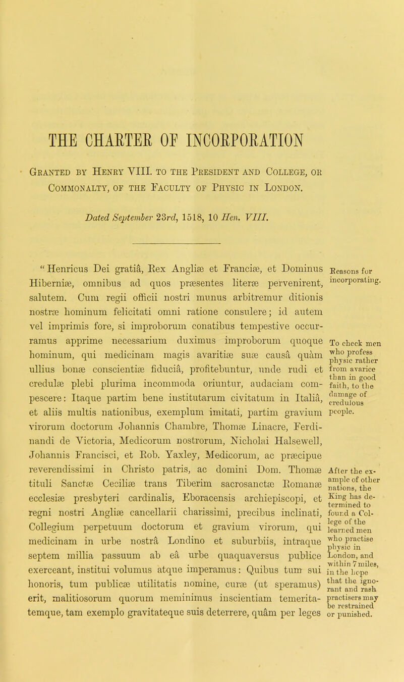 THE CHARTER OF INCORPORATION Granted by Henry VIII. to the President and College, or Commonalty, of the Faculty of Physic in London. Dated September 23rd, 1518, 10 Tien. VIII. “ Henricus Dei gratia, Eex Anglise et Francise, et Dominus Hibernim, omnibus ad quos praesentes literse pervenirent, salutem. Cum regii officii nostri muuus arbitremur ditionis nostras hominum felicitati omni ratione consulere; id autem vel imprimis fore, si improborum conatibus tempestive occur- ramus apprime necessarium duximus improborum quoque hominum, qui medicinam magis avaritue sum causa quant ullius borne conscientim fiducia, profitebuntur, unde rudi et credulm plebi plurima incommoda oriuntur, audaciam com- pescere: Itaque partim bene institutarum civitatum in Italia, et aliis multis nationibus, exemplum imitati, partim gravium virorum doctorum Johannis Chambre, Thonue Linacre, Ferdi- nandi de Victoria, Medicorum nostrorum, Kicliolai Halsewell, Johannis Francisci, et Eob. Yaxley, Medicorum, ac prsecipue reverendissimi in Christo patris, ac domini Dom. Thomae tituli Sancfte Cecilim trans Tiberim sacrosanctm Eomance ecclesim presbyteri cardinalis, Eboracensis archiepiscopi, et regni nostri Anglise cancellarii charissimi, precibus inclinati, Collegium perpetuum doctorum et gravium virorum, qui medicinam in urbe nostra Londino et suburbiis, intraque septem millia passuum ab ea urbe quaquaversus publice exerceant, institui volumus atque imperamus: Quibus turn sui honoris, turn public® utilitatis nomine, cur® (ut speramus) erit, malitiosorum quorum meminimus inscientiam temerita- temque, tam exemplo gravitateque suis deterrere, quarn per leges Reasons for incorporating. To check men who profess physic rather from avarice than in good faith, to the damage of creduJous people. After the ex- ample of other nations, the King has de- termined to found a Col- lege of the learned men who practise physic in London,and within 7 miles, in the hope that the igno- rant and rash practisers may be restrained or punished.