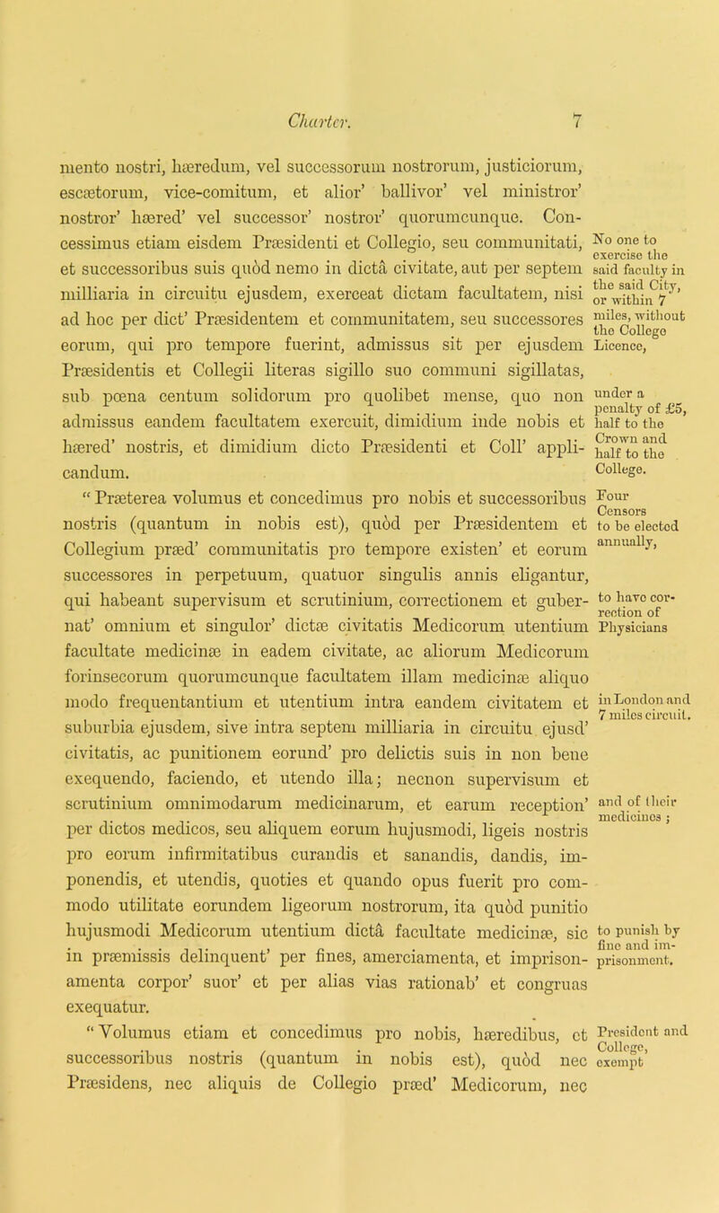 mento nostri, liaeredum, vel successorum nostrorum, justiciorum, esetetorum, vice-comitum, et alior’ ballivor’ vel ministror’ nostror’ lisered’ vel successor’ nostror’ quorumeunque. Con- cessimus etiam eisdem Praesidenti et Collegio, seu communitati, et successoribus suis quod nemo in dicta civitate, aut per septem milliaria in circuitu ejusdem, exerceat dictam facultatem, nisi ad hoc per diet’ Prsesidentem et communitatem, seu successores eorum, qui pro tempore fuerint, admissus sit per ejusdem Praesidentis et Collegii literas sigillo suo communi sigillatas, sub pcena centum solidorum pro quolibet mense, quo non admissus eandem facultatem exercuit, dimidium inde nobis et Peered’ nostris, et dimidium dicto Praesidenti et Coll’ appli- candum. “ Prteterea volumus et concedimus pro nobis et successoribus nostris (quantum in nobis est), quod per Prsesidentem et Collegium praed’ communitatis pro tempore existen’ et eorum successores in perpetuum, quatuor singulis annis eligantur, qui habeant supervisum et scrutinium, correctionem et guber- nat’ omnium et singulor’ dictoe civitatis Medicorum utentium facilitate medicime in eadem civitate, ac aliorum Medicorum forinsecorum quorumeunque facultatem illam medicime aliquo modo frequentantium et utentium intra eandem civitatem et suburbia ejusdem, sive intra septem milliaria in circuitu ejusd’ civitatis, ac punitionem eorund’ pro delictis suis in non bene exequendo, faciendo, et utendo ilia; necnon supervisum et scrutinium omnimodarum medicinarum, et earum. reception’ per dictos medicos, seu aliquem eorum hujusmodi, ligeis nostris pro eorum infirmitatibus curandis et sanandis, dandis, im- ponendis, et utendis, quoties et quando opus fuerit pro com- modo utilitate eorundem ligeorum nostrorum, ita quod punitio hujusmodi Medicorum utentium dietti facilitate medicime, sic in prsemissis delinquent’ per fines, amerciamenta, et imprison- amenta corpor’ suor’ et per alias vias rationab’ et congruas exequatur. “ Volumus etiam et concedimus pro nobis, hseredibus, et successoribus nostris (quantum in nobis est), quod nec Pnesidens, nec aliquis de Collegio proed’ Medicorum, nec No one to exercise the said faculty in the said City, or within 7 miles, without the College Licence, under a penalty of £5, half to the Crown and half to the College. Four Censors to he elected annually, to hare cor- rection of Physicians in London and 7 miles circuit. and of their medicinos ; to punish by fine and im- prisonment. President and College, exempt