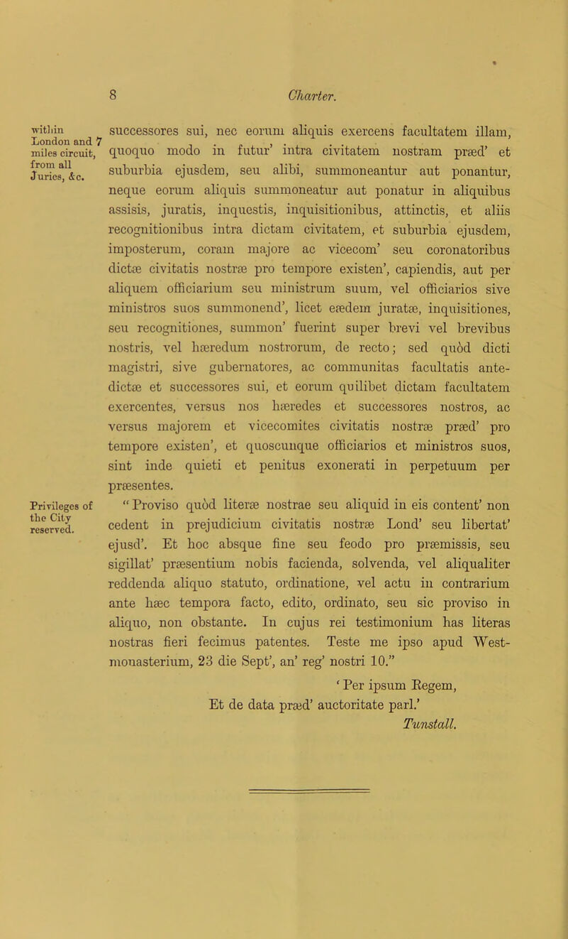 wit] i in London and 7 miles circuit, from all Juries, &c. Privileges of the City reserved. successores sui, nec eoruni aliquis exercens facultatem illam, quoquo xnodo in futur’ intra civitatem nostram praed’ et suburbia ejusdem, seu alibi, summoneantur aut ponantur, neque eoruni aliquis summoneatur aut ponatur in aliquibus assisis, juratis, inquestis, inquisitionibus, attinetis, et aliis recognitionibus intra dictam civitatem, et suburbia ejusdem, imposterum, coram majore ac vicecom’ seu coronatoribus dictee civitatis nostrae pro tempore existen’, capiendis, aut per aliquem officiarium seu ministrum suum, vel officiarios sive ministros suos summonend’, licet eiedem juratse, inquisitiones, seu recognitiones, summon’ fuerint super brevi vel brevibus nostris, vel hteredum nostrorum, de recto; sed quod dicti magistri, sive gubernatores, ac communitas facultatis ante- dictoe et successores sui, et eoruni quilibet dictam facultatem exercentes, versus nos hseredes et successores nostros, ac versus majorem et vicecomites civitatis nostrae prsed’ pro tempore existen’, et quoscunque officiarios et ministros suos, sint inde quieti et penitus exonerati in perpetuum per praesentes. “ Proviso quod literae nostrae seu aliquid in eis content’ non cedent in prejudicium civitatis nostrae Lond’ seu libertat’ ejusd’. Et hoc absque fine seu feodo pro praemissis, seu sigillat’ praesentium nobis facienda, solvenda, vel aliqualiter reddenda aliquo statuto, ordinatione, vel actu in contrarium ante liaec tempora facto, edito, ordinato, seu sic proviso in aliquo, non obstante. In cujus rei testimonium has literas nostras fieri fecimus patentes. Teste me ipso apud West- mouasterium, 23 die Sept’, an’ reg’ nostri 10.” ‘ Per ipsum Eegem, Et de data praed’ auctoritate pari.’ Tunstall.