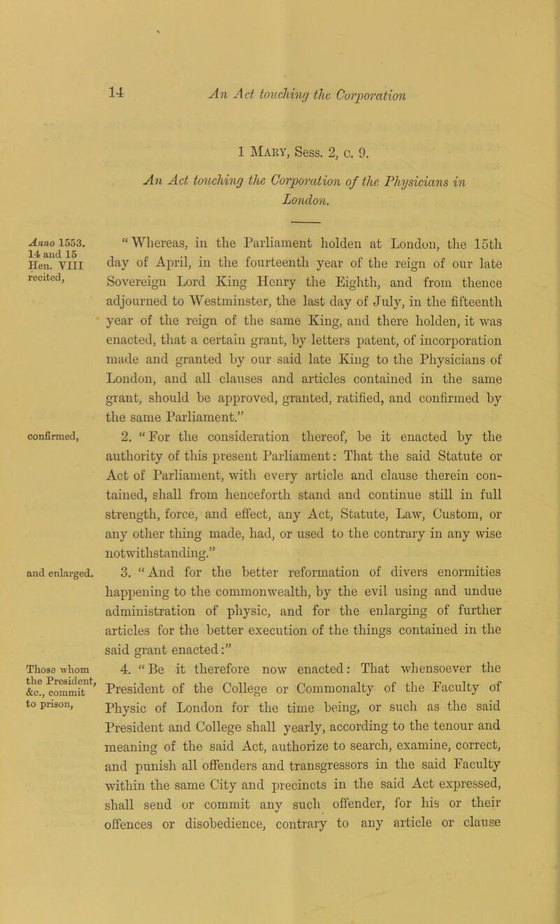 Anno 1553. 14 and 15 Hen. VIII recited, confirmed, and enlarged. Those whom the President, &c., commit to prison, 14 An Act ton chine/ the Corporation 1 Mary, Sess. 2, c. 9. An Ad touching the Corporation of the Physicians in London. “Whereas, in the Parliament holden at London, the 15th day of April, in the fourteenth year of the reign of our late Sovereign Lord King Henry the Eighth, and from thence adjourned to Westminster, the last day of July, in the fifteenth year of the reign of the same King, and there holden, it was enacted, that a certain grant, by letters patent, of incorporation made and granted by our said late King to the Physicians of London, and all clauses and articles contained in the same grant, should be approved, granted, ratified, and confirmed by the same Parliament.” 2. “For the consideration thereof, be it enacted by the authority of this present Parliament: That the said Statute or Act of Parliament, with every article and clause therein con- tained, shall from henceforth stand and continue still in full strength, force, and effect, any Act, Statute, Law, Custom, or any other thing made, had, or used to the contrary in any wise notwithstanding.” 3. “And for the better reformation of divers enormities happening to the commonwealth, by the evil using and undue administration of physic, and for the enlarging of further articles for the better execution of the things contained in the said grant enacted 4. “Be it therefore now enacted: That whensoever the President of the College or Commonalty of the Faculty of Physic of London for the time being, or such as the said President and College shall yearly, according to the tenour and meaning of the said Act, authorize to search, examine, correct, and punish all offenders and transgressors in the said Faculty within the same City and precincts in the said Act expressed, shall send or commit any such offender, for his or their offences or disobedience, contrary to any article or clause