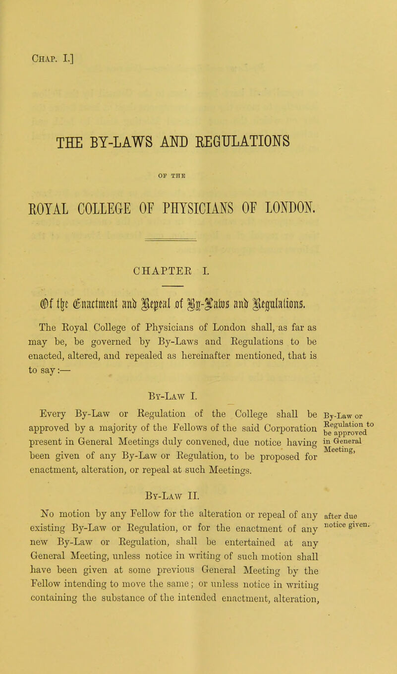 THE BY-LAWS AND REGULATIONS OF THE ROYAL COLLEGE OE PHYSICIANS OF LONDON. CHAPTER I. Df tire (Enactment ;uO geycal 0f §g-f atos anA Jleplalions. The Royal College of Physicians of London shall, as far as may he, be governed by By-Laws and Regulations to be enacted, altered, and repealed as hereinafter mentioned, that is to say:— By-Law I. Every By-Law or Regulation of the College shall be approved by a majority of the Fellows of the said Corporation present in General Meetings duly convened, due notice having been given of any By-Law or Regulation, to be proposed for enactment, alteration, or repeal at such Meetings. By-Law II. No motion by any Fellow for the alteration or repeal of any existing By-Law or Regulation, or for the enactment of any new By-Law or Regulation, shall be entertained at any General Meeting, unless notice in writing of such motion shall have been given at some previous General Meeting by the Fellow intending to move the same; or unless notice in writing containing the substance of the intended enactment, alteration, By-Law or Regulation to be approved in General Meeting, after due notice given.