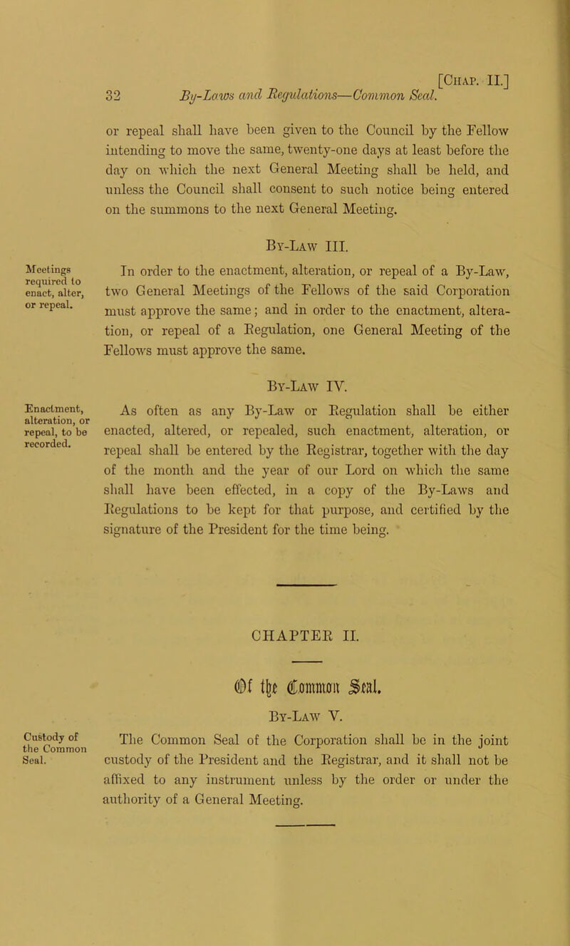 Meetings required to enact, alter, or repeal. Enactment, alteration, or repeal, to be recorded. Custody of the Common Seal. [Chap. II.] 32 By-Laws and Regulations—Common Seal. or repeal shall have been given to the Council by the Fellow intending to move the same, twenty-one days at least before the day on which the next General Meeting shall be held, and unless the Council shall consent to such notice beintr entered o on the summons to the next General Meeting. By-Law III. In order to the enactment, alteration, or repeal of a By-Law, two General Meetings of the Fellows of the said Corporation must approve the same; and in order to the enactment, altera- tion, or repeal of a Begulation, one General Meeting of the Fellows must approve the same. By-Law IV. As often as any By-Law or Begulation shall be either enacted, altered, or repealed, such enactment, alteration, or repeal shall be entered by the Registrar, together with the day of the month and the year of our Lord on which the same shall have been effected, in a copy of the By-Laws and Regulations to be kept for that purpose, and certified by the signature of the President for the time being. CHAPTER II. Of % Ooimwm Seal. By-Law V. The Common Seal of the Corporation shall be in the joint custody of the President and the Registrar, and it shall not be affixed to any instrument unless by the order or under the authority of a General Meeting.