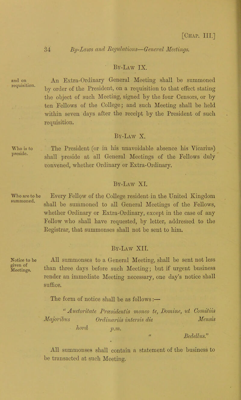 and on requisition. Who is to preside. Who are to be summoned. Notice to be given of Meetings. 34 By-Laws and Regulations—General Meetings. By-Law IX. An Extra-Ordinary General Meeting shall be summoned by order of the President, on a requisition to that effect stating tiie object of such Meeting, signed by the four Censors, or by ten Fellows of the College; and such Meeting shall be held within seven days after the receipt by the President of such requisition. By-Law X. The President (or in his unavoidable absence his Vicarius) shall preside at all General Meetings of the Fellows duly convened, whether Ordinary or Extra-Ordinary. By-Law XI. Every Fellow of the College resident in the United Kingdom shall be summoned to all General Meetings of the Fellows, whether Ordinary or Extra-Ordinary, except in the case of any Fellow who shall have requested, by letter, addressed to the Registrar, that summonses shall not be sent to him. By-Law XII. All summonses to a General Meeting, shall be sent not less than three days before such Meeting; but if urgent business render an immediate Meeting necessary, one day’s notice shall suffice. The form of notice shall be as follows:— “ Auctoritate Prcesidentis moneo te, Domine, ut Comitiis Majoribus Ordinctriis intersis die Mensis hord p.m. “ Bcdelhis.” All summonses shall contain a statement of the business to be transacted at such Meeting.