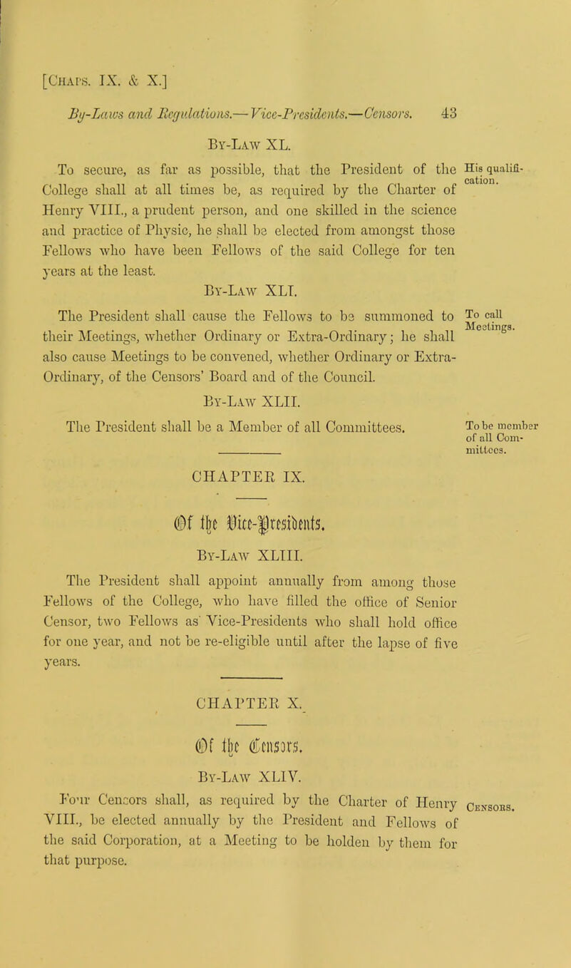 By-Laws ancl Regulations.— Vice-Presidents.—Censors. 43 By-Law XL. To secure, as far as possible, that the President of the College shall at all times be, as required by the Charter of Henry VIII., a prudent person, and one skilled in the science and practice of Physic, he shall be elected from amongst those Fellows who have been Fellows of the said College for ten years at the least. By-Law XLI. The President shall cause the Fellows to be summoned to their Meetings, whether Ordinary or Extra-Ordinary; he shall also cause Meetings to be convened, whether Ordinary or Extra- Ordinary, of the Censors’ Board and of the Council. By-Law XLII. The President shall be a Member of all Committees. CHAPTER IX. (Of fire §ia-fwsiknfs. By-Law XLIII. The President shall appoint annually from among those Fellows of the College, who have filled the office of Senior Censor, two Fellows as' Vice-Presidents who shall hold office for one year, and not be re-eligible until after the lapse of five years. CHAPTER X. (Of fire Censors, By-Law XLIV. Four Censors shall, as required by the Charter of Henry VIII., be elected annually by the President and Fellows of the said Corporation, at a Meeting to be holdeu by them for that purpose. His qualifi- cation. To call Meetings. To be member of all Com- mittees. Censoes.