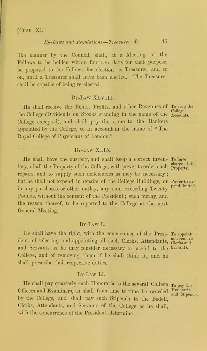 By-Laws and Regulations—Treasurer, cfec. 45 like manner by the Council, shall, at a Meeting of the Fellows to be holden within fourteen days for that purpose, be proposed to the Fellows for election as Treasurer, and so on, until a Treasurer shall have been elected. The Treasurer shall be capable of being re-elected. By-Law XLYIII. He shall receive the Bents, Profits, and other Bevenues of the College (Dividends on Stocks standing in the name of the College excepted), and shall pay the same to the Bankers appointed by the College, to an account in the name of “ The Boyal College of Physicians of London.” By-Law XLIX. He shall have the custody, and shall keep a correct inven- tory, of all the Property of the College, with power to order such repairs, and to supply such deficiencies as may be necessary; but he shall not expend in repairs of the College Buildings, or in any purchases or other outlay, any sum exceeding Twenty Pounds, without the consent of the President; such outlay, and the reason thereof, to be reported to the College at the next General Meeting. By-Law L. He shall have the right, with the concurrence of the Presi- dent, of selecting and appointing all such Clerks, Attendants, and Servants as he may consider necessary or useful to the College, and of removing them if he shall think fit, and he shall prescribe their respective duties. By-Law LI. He shall pay quarterly such Honoraria to the several College Officers and Examiners, as shall from time to time be awarded by the College, and shall pay such Stipends to the Bedell, Clerks, Attendants, and Servants of the College as he shall, with the concurrence of the President, determine. To keep the College Accounts. To have charge of the Property. Power to ex- pend limited. To appoint and remove Clerks and Servants. To pay the Honoraria and Stipends.