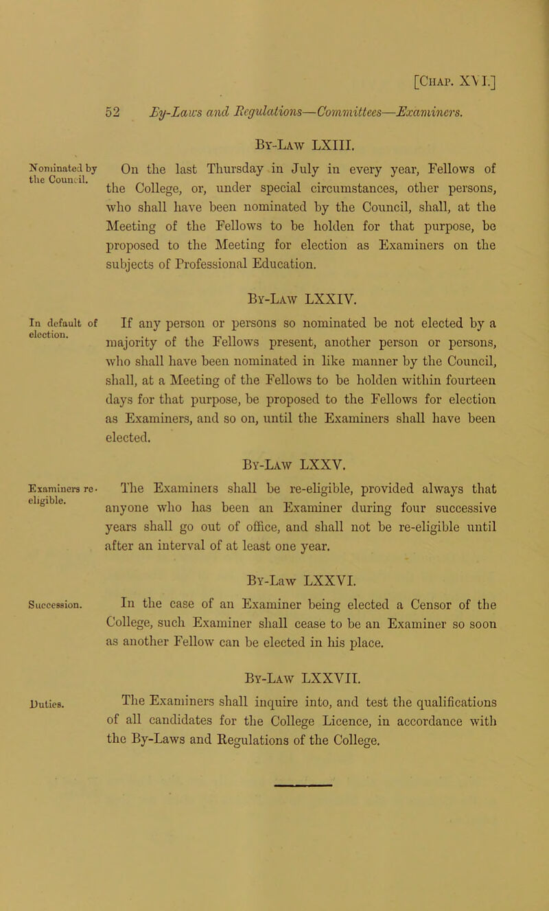 Nominated by the Council. In default of election. Examiners re- eligible. Succession. Duties. [Chap. X\ I.] 52 By-Laws and Regulations—Committees—Examiners. By-Law LXIII. On tlie last Thursday in July in every year, Fellows of the College, or, under special circumstances, other persons, who shall have been nominated by the Council, shall, at the Meeting of the Fellows to he holden for that purpose, be proposed to the Meeting for election as Examiners on the subjects of Professional Education. By-Law LXXIY. If any person or persons so nominated he not elected by a majority of the Fellows present, another person or persons, who shall have been nominated in like manner by the Council, shall, at a Meeting of the Fellows to be holden within fourteen days for that purpose, be proposed to the Fellows for election as Examiners, and so on, until the Examiners shall have been elected. By-Law LXXY. The Examiners shall be re-eligible, provided always that anyone who has been an Examiner during four successive years shall go out of office, and shall not be re-eligible until after an interval of at least one year. Bv-Law LXXVI. In the case of an Examiner being elected a Censor of the College, such Examiner shall cease to be an Examiner so soon as another Fellow can be elected in his place. By-Law LXXVII. The Examiners shall inquire into, and test the qualifications of all candidates for the College Licence, in accordance with the By-Laws and Regulations of the College.
