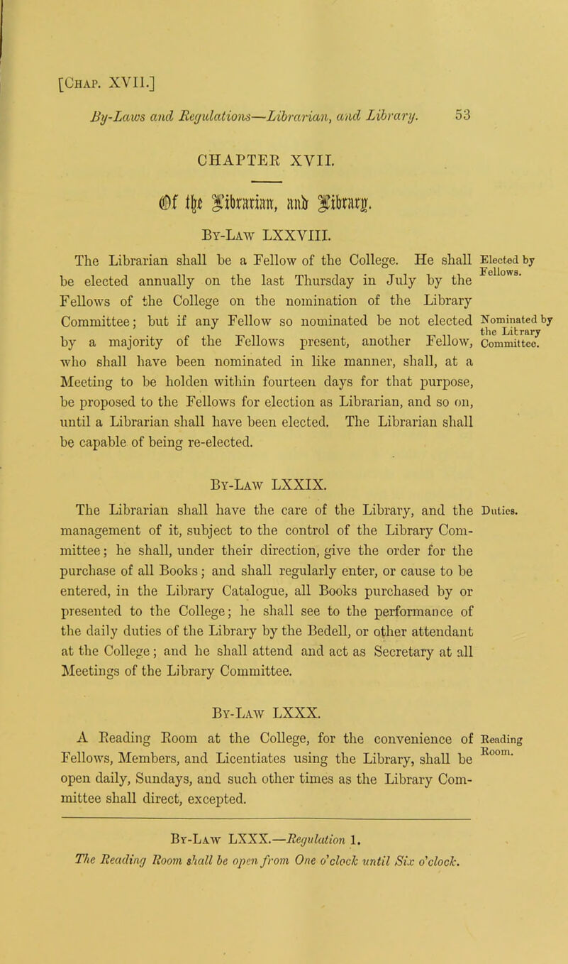 By-Laws and Regulations—Librarian, and Library. 53 CHAPTER XVII. librarian, anfo library. By-Law LXXVIII. The Librarian shall be a Eellow of the College. He shall be elected annually on the last Thursday in July by the Fellows of the College on the nomination of the Library Committee; but if any Fellow so nominated be not elected by a majority of the Fellows present, another Fellow, who shall have been nominated in like manner, shall, at a Meeting to be holden within fourteen days for that purpose, be proposed to the Fellows for election as Librarian, and so on, until a Librarian shall have been elected. The Librarian shall be capable of being re-elected. By-Law LXXIX. The Librarian shall have the care of the Library, and the management of it, subject to the control of the Library Com- mittee ; he shall, under their direction, give the order for the purchase of all Books; and shall regularly enter, or cause to be entered, in the Library Catalogue, all Books purchased by or presented to the College; he shall see to the performance of the daily duties of the Library by the Bedell, or other attendant at the College; and he shall attend and act as Secretary at all Meetings of the Library Committee. By-Law LXXX. A Reading Room at the College, for the convenience of Fellows, Members, and Licentiates using the Library, shall be open daily, Sundays, and such other times as the Library Com- mittee shall direct, excepted. Elected bj Fellows. Nominated by the Library Committee. Duties. Heading Room. By-Law LXXX.—Regulation 1. The Reading Room shall ha open from One o'clock until Six o'clock.