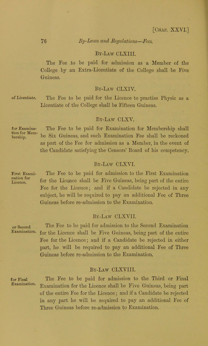 of Licentiate. for Examina- tion for Mem- bership. First Exami- nation for Licence. or Second Examination. for Final Examination. 76 By-Laws and Rcgidations—Fees. By-Law CLXIII. The Fee to be paid for admission as a Member of the College by an Extra-Licentiate of the College shall be Five Guineas. By-Law CLXIV. The Fee to be paid for the Licence to practise Physic as a Licentiate of the College shall be Fifteen Guineas. By-Law CLXV. The Fee to be paid for Examination for Membership shall be Six Guineas, and such Examination Fee shall be reckoned as part of the Fee for admission as a Member, in the event of the Candidate satisfying the Censors’ Board of his competency. By-Law CLXVI. The Fee to be paid for admission to the First Examination for the Licence shall be Five Guineas, being part of the entire Fee for the Licence; and if a Candidate be rejected in any subject, lie will be required to pay an additional Fee of Three Guineas before re-admission to the Examination. By-Law CLXVII. The Fee to be paid for admission to the Second Examination for the Licence shall be Five Guineas, being part of the entire Fee for the Licence; and if a Candidate be rejected in either part, he will be required to pay an additional Fee of Three Guineas before re-admission to the Examination. By-Law CLXVIII. The Eee to be paid for admission to the Third or Final Examination for the Licence shall be Five Guineas, being part of the entire Fee for the Licence; and if a Candidate be rejected in any part he will be required to pay an additional Fee of Three Guineas before re-admission to Examination.