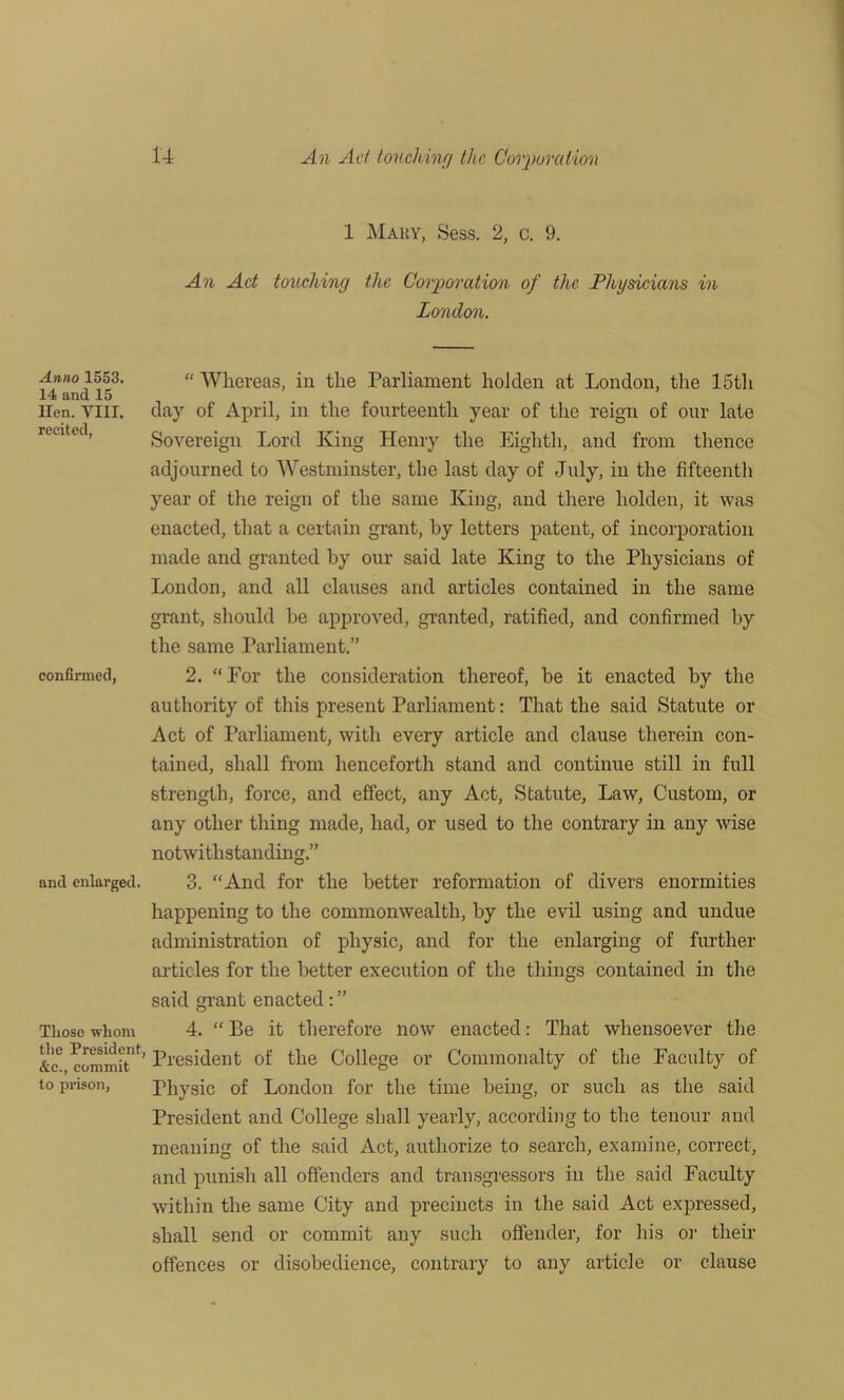 Anno 1553. 14 and 15 Hen. VIII. recited, confinned, and enlarged. Tliose whom the President, &c., commit to prison, 1 Mary, Sess. 2, c. 9. An Act touching the Corporation of the Physicians in London. “ Whereas, in the Parliament holden at London, the 15th day of April, in the fourteenth year of the reign of our late Sovereign Lord King Henry the Eighth, and from thence adjourned to Westminster, the last day of July, in the fifteenth year of the reign of the same King, and there holden, it was enacted, that a certain grant, by letters patent, of incorporation made and granted by our said late King to the Physicians of London, and all clauses and articles contained in the same grant, should be approved, granted, ratified, and confirmed by the same Parliament.” 2. “For the consideration thereof, be it enacted by the authority of this present Parliament: That the said Statute or Act of Parliament, with every article and clause therein con- tained, shall from henceforth stand and continue still in full strength, force, and effect, any Act, Statute, Law, Custom, or any other thing made, had, or used to the contrary in any wise notwithstanding.” 3. “And for the better reformation of divers enormities happening to the commonwealth, by the evil using and undue administration of physic, and for the enlarging of further articles for the better execution of the things contained in the said grant enacted 4. “ Be it therefore now enacted: That whensoever the President of the College or Commonalty of the Faculty of Fhysic of London for the time being, or such as the said President and College shall yearly, according to the tenour and meaning of the said Act, authorize to search, examine, correct, and punish all offenders and transgressors in the said Faculty within the same City and precincts in the said Act expressed, shall send or commit any such offender, for his or their offences or disobedience, contrary to any article or clause