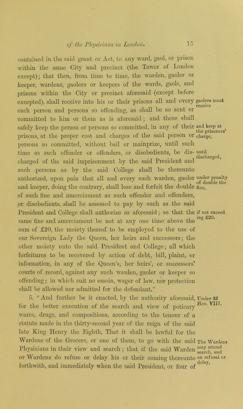 of fhc Physicians in London. contained in the said grant or Act, to any ward, gaol, or prison within the same City and precinct (the Tower ot London except); that then, from time to time, the warden, gaoler or keeper, wardens, gaolers or keepers of the wards, gaols, and prisons within the City or precinct aforesaid (except before excepted), shall receive into his or their prisons all and every gaolers must such person and persons so offending, as shall be so sent or committed to him or them as is aforesaid ; and there shall safely keep the person or persons so committed, in any of their and keep at ° L tlie prisoners prisons, at the proper cost and charges of the said person or charge, persons so committed, without bail or mainprize, until such time as such offender or offenders, or disobedients, be dis- until discharged, charged of the said imprisonment by the said President and such persons as by the said College shall be thereunto authorized, upon pain that all and every such warden, gaoler under penalty of double the and keeper, doing the contrary, shall lose and forfeit the double fine, of such fine and amerciament as such offender and offenders, or disobedients, shall be assessed to pay by such as the said President and College shall authorize as aforesaid; so that the if not exceed same fine and amerciament be not at any one time above the ing sum of £20, the moiety thereof to be employed to the use of our Sovereign Lady the Queen, her heirs and successors; the other moiety unto the said President and College; all which forfeitures to be recovered by action of debt, bill, plaint, or information, in any of the Queen’s, her heirs’, or successors’ courts of record, against any such warden, gaoler or keeper so offending; in which suit no essoin, wager of law, nor protection shall be allowed nor admitted for the defendant.” 5. “ And further be it enacted, by the authority aforesaid, Under 32 for the better execution of the search and view of poticary Hen' VIII‘ wares, drugs, and compositions, according to the tenour of a statute made in the thirty-second year of the reign of the said late King Henry the Eighth, That it shall be lawful for the Wardens of the Grocers, or one of them, to go with the said The Wardens Physicians in their view and search ; that if the said Warden gearch^and or Wardens do refuse or delay his or their comma: thereunto on refusal or ° delay forthwith, and immediately when the said President, or four of