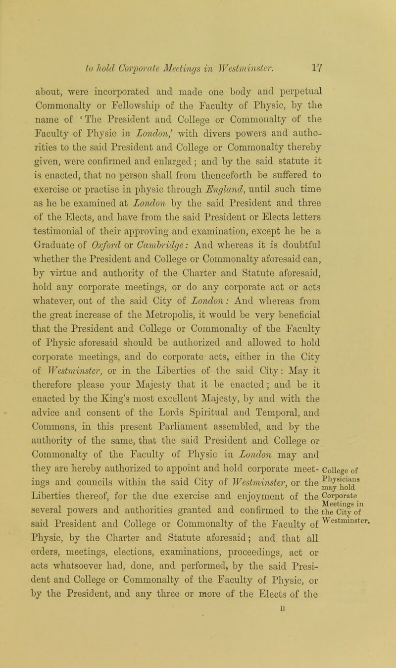 to hold Corporate Meetings in Westminster. VI about, were incorporated and made one body and perpetual Commonalty or Fellowship of the Faculty of Physic, by the name of ‘ The President and College or Commonalty of the Faculty of Physic in London,’ with divers powers and autho- rities to the said President and College or Commonalty thereby given, were confirmed and enlarged ; and by the said statute it is enacted, that no person shall from thenceforth be suffered to exercise or practise in physic through England, until such time as he be examined at London by the said President and three of the Meets, and have from the said President or Elects letters testimonial of their approving and examination, except he be a Graduate of Oxford or Cambridge: And whereas it is doubtful whether the President and College or Commonalty aforesaid can, by virtue and authority of the Charter and Statute aforesaid, hold any corporate meetings, or do any corporate act or acts whatever, out of the said City of London: And whereas from the great increase of the Metropolis, it would be very beneficial that the President and College or Commonalty of the Faculty of Physic aforesaid should be authorized and allowed to hold corporate meetings, and do corporate acts, either in the City of Westminster, or in the Liberties of the said City: May it therefore please your Majesty that it be enacted; and be it enacted by the King’s most excellent Majesty, by and with the advice and consent of the Lords Spiritual and Temporal, and Commons, in this present Parliament assembled, and by the authority of the same, that the said President and College or Commonalty of the Faculty of Physic in London may and they are hereby authorized to appoint and hold corporate meet- College of ings and councils within the said City of Westminster, or the Physicians Liberties thereof, for the due exercise and enjoyment of the Corporate several powers and authorities granted and confirmed to the t^City of* said President and College or Commonalty of the Faculty of ^cstminster' Physic, by the Charter and Statute aforesaid; and that all orders, meetings, elections, examinations, proceedings, act or acts whatsoever had, done, and performed, by the said Presi- dent and College or Commonalty of the Faculty of Physic, or by the President, and any three or more of the Elects of the u