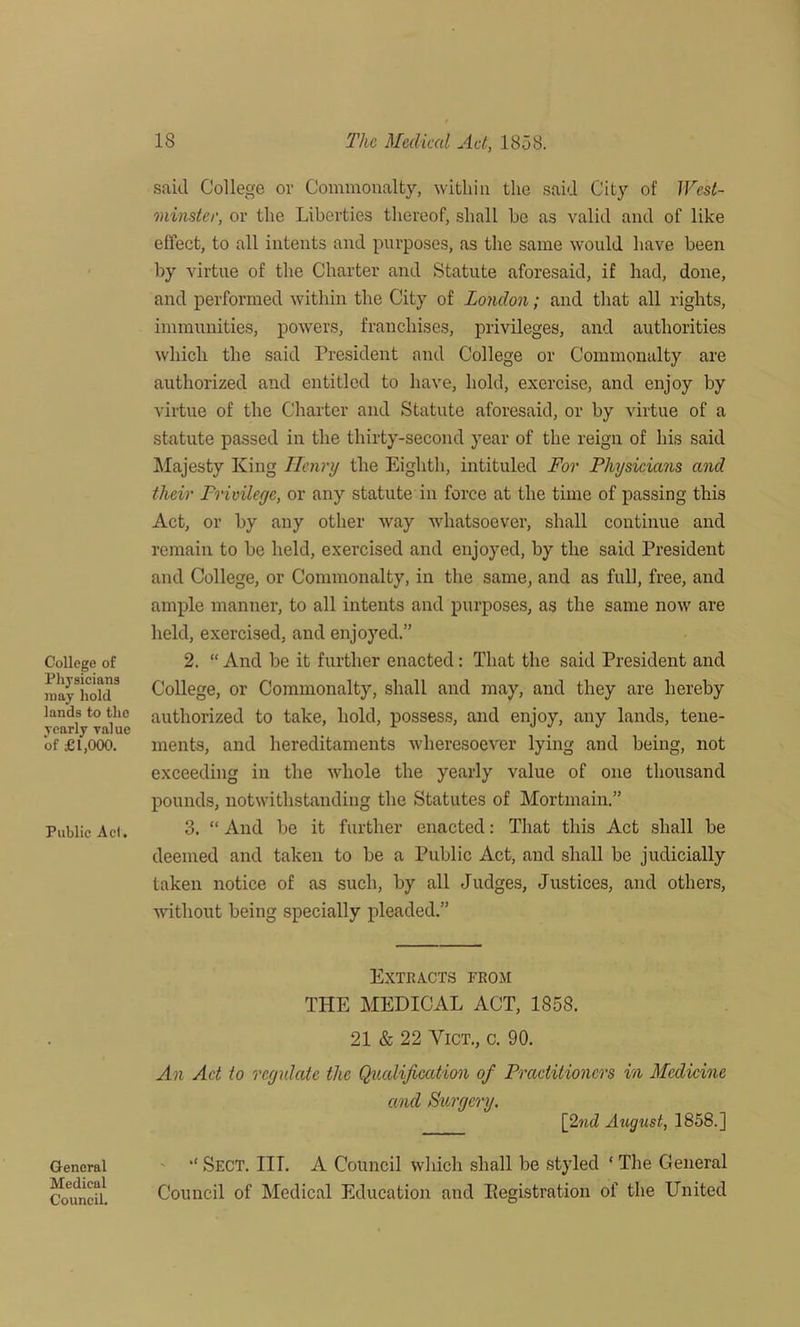 College of Physicians may hold lands to the yearly value of £1,000. Public Act. said College or Commonalty, within the said City of West- minster, or the Liberties thereof, shall be as valid and of like effect, to all intents and purposes, as the same would have been by virtue of the Charter and Statute aforesaid, if had, done, and performed within the City of London; and that all rights, immunities, powers, franchises, privileges, and authorities which the said President and College or Commonalty are authorized and entitled to have, hold, exercise, and enjoy by virtue of the Charter and Statute aforesaid, or by virtue of a statute passed in the thirty-second year of the reign of his said Majesty King Henry the Eighth, intituled For Physicians and their Privilege, or any statute in force at the time of passing this Act, or by any other way whatsoever, shall continue and remain to be held, exercised and enjoyed, by the said President and College, or Commonalty, in the same, and as full, free, and ample manner, to all intents and purposes, as the same now are held, exercised, and enjoyed.” 2. “ And be it further enacted: That the said President and College, or Commonalty, shall and may, and they are hereby authorized to take, hold, possess, and enjoy, any lands, tene- ments, and hereditaments wheresoever lying and being, not exceeding in the whole the yearly value of one thousand pounds, notwithstanding the Statutes of Mortmain.” 3. “ And be it further enacted: That this Act shall be deemed and taken to be a Public Act, and shall be judicially taken notice of as such, by all Judges, Justices, and others, without being specially pleaded.” General Medical Council. Extracts from THE MEDICAL ACT, 1858. 21 & 22 Vict., c. 90. An Act to regulate the Qualification of Practitioners in Medicine and Surgery. [find August, 1858.] Sect. III. A Council which shall be styled ‘ The General Council of Medical Education and Kegistration of the United