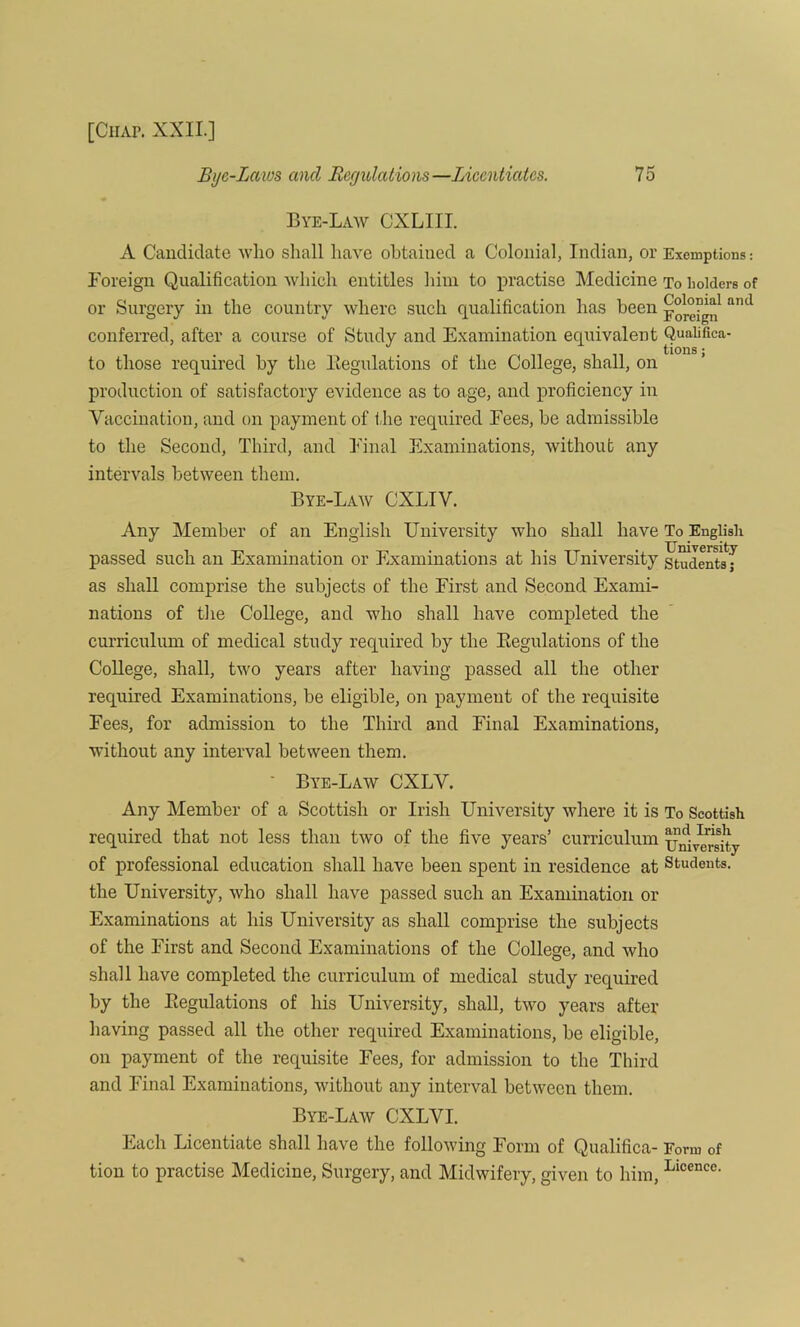 Bye-Law CXLIII. A Candidate who shall have obtained a Colonial, Indian, or Exemptions: Foreign Qualification which entitles him to practise Medicine To holders of or Surgery in the country where such qualification has been foreign and conferred, after a course of Study and Examination equivalent Quaiifica- J tions; to those required by the Regulations of the College, shall, on production of satisfactory evidence as to age, and proficiency in Vaccination, and on payment of the required Fees, be admissible to the Second, Third, and Final Examinations, without any intervals between them. Bye-Law CXLIV. Any Member of an English University who shall have To English passed such an Examination or Examinations at his University studen^J as shall comprise the subjects of the First and Second Exami- nations of the College, and who shall have completed the curriculum of medical study required by the Regulations of the College, shall, two years after having passed all the other required Examinations, be eligible, on payment of the requisite Fees, for admission to the Third and Final Examinations, without any interval between them. • Bye-Law CXLV. Any Member of a Scottish or Irish University where it is To Scottish required that not less than two of the five years’ curriculum University of professional education shall have been spent in residence at Students, the University, who shall have passed such an Examination or Examinations at his University as shall comprise the subjects of the First and Second Examinations of the College, and who shall have completed the curriculum of medical study required by the Regulations of his University, shall, two years after having passed all the other required Examinations, be eligible, on payment of the requisite Fees, for admission to the Third and Final Examinations, without any interval between them. Bye-Law CXLVI. Each Licentiate shall have the following Form of Qualifica- Form of tion to practise Medicine, Surgery, and Midwifery, given to him, Llcence-