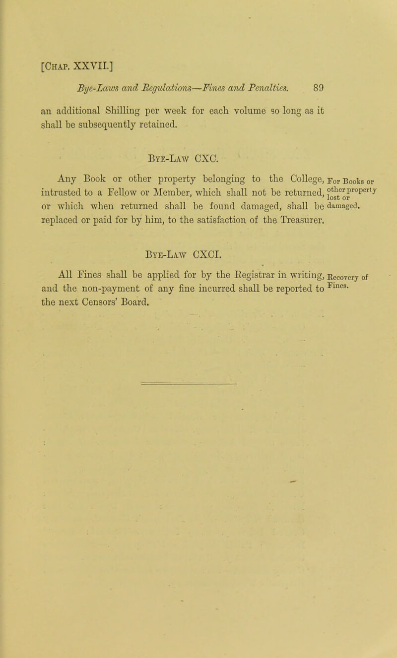 Bye-Lcaos and Rcgidations—Fines and Penalties. 89 an additional Shilling per week for each volume so long as it shall be subsequently retained. Bye-Law CXC. Any Book or other property belonging to the College, For Books or intrusted to a Fellow or Member, which shall not be returned, ?tll,orproper,y or which when returned shall be found damaged, shall be damaged, replaced or paid for by him, to the satisfaction of the Treasurer. Bye-Law CXCI. All Fines shall be applied for by the Registrar in writing, Recovery of and the non-payment of any fine incurred shall be reported to Fmes- the next Censors’ Board.