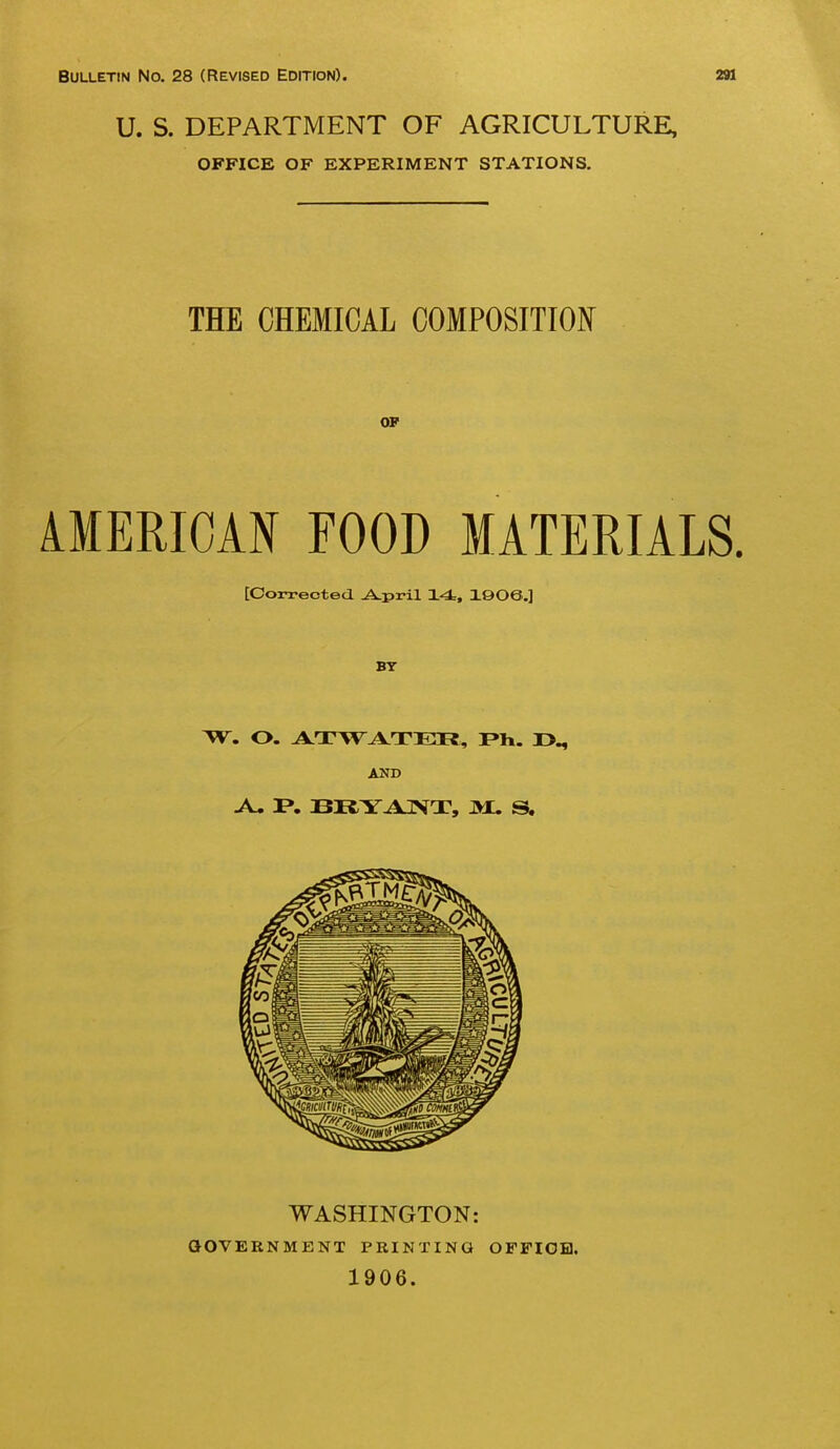 Bulletin No. 28 (Revised Edition). 291 U. S. DEPARTMENT OF AGRICULTURE, OFFICE OF EXPERIMENT STATIONS. THE CHEMICAL COMPOSITION OF AMERICAN FOOD MATERIALS. [Corrected. -A.pril X4, 1©06.] BY AND A. I*. BItYAr«JT, 3X. S. WASHINGTON: QOVERNMENT PRINTING OFFIGH. 1906.