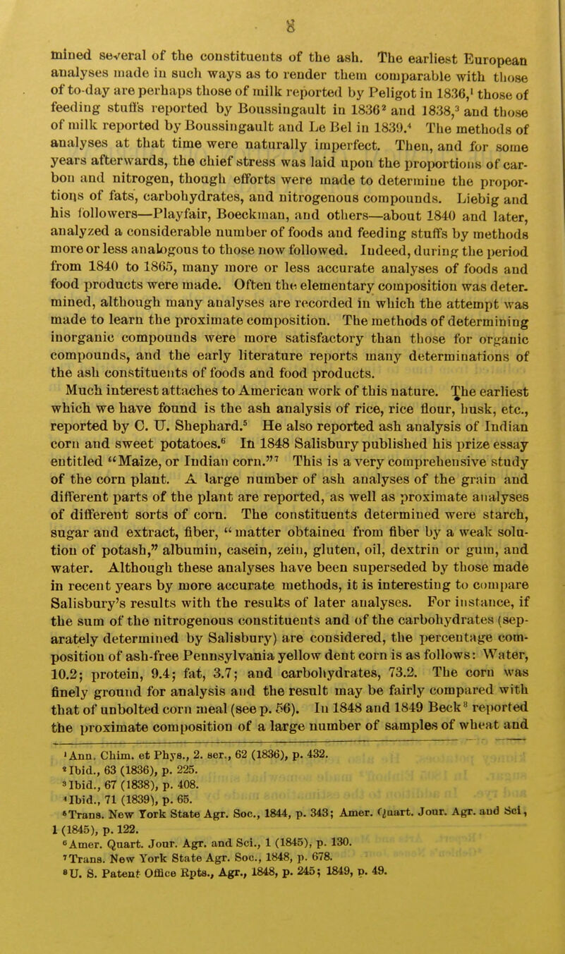 mined several of the constitueuts of the ash. The earliest European analyses made in such ways as to render them comparable with those of to-day are perhaps those of milk reported by Peligot in 1836,' those of feeding stutts reported by Boussingault in 1836* and 1838,3 and those of milk reported by Boussingault and Le Bel in 1830. The methods of analyses at that time were naturally imperfect. Then, and for some years afterwards, the chief stress was laid upon the proportions of car- bon and nitrogen, though efforts were made to determine the propor- tions of fats, carbohydrates, and nitrogenous compounds. Liebig and his followers—Playfair, Boeckman, and others—about 1840 and later, analyzed a considerable number of foods and feeding stuffs by methods more or less analogous to those now followed. Indeed, during tlie period from 1840 to 1865, many more or less accurate analyses of foods and food products were made. Often the, elementary composition was deter, mined, although many analyses are recorded in which the attempt was made to learn the proximate composition. The methods of determining inorganic compounds were more satisfactory than tliose for organic compounds, and the early literature reports many determinations of the ash constituents of foods and food products. Much interest attaches to American work of this nature. The earliest which we have found is the ash analysis of rice, rice flour, husk, etc., reported by C. TJ. Shephard.^ He also reported ash analysis of Indian corn and sweet potatoes.*^ In 1848 Salisbury published his prize essay entitled Maize, or Indian corn.^ This is a very comprehensive study of the corn plant. A large number of ash analyses of the grain and different parts of the plant are reported, as well as proximate analyses of different sorts of corn. The constituents determined were starch, sugar and extract, fiber,  matter obtainea from fiber by a weak solu- tion of potash, albumin, casein, zein, gluten, oil, dextrin or gum, and water. Although these analyses have been superseded by those made in recent years by more accurate methods, it is interesting to compare Salisbury's results with the results of later analyses. For instance, if the sum of the nitrogenous constitueuts and of the carbohydrates (sep- arately determined by Salisbury) are considered, the percentage com- position of ash-free Pennsylvania yellow dent corn is as follows: Water, 10.2; protein, 9.4; fat, 3.7; and carbohydrates, 73.2. The corn was finely ground for analysis and the result may be fairly compared with that of unbolted corn meal (see p. 56). In 1848 and 1849 Beck» reported the proximate composition of a large number of samples of wheat and ' Ann, Chim. et Phys., 2. ser., 62 (1836), p. 432. •Ibid., 63 (1836), p. 225. 3 Ibid., 67 (1838), p. 408. <Ibid., 71 (1839), p. 65. 'Trans. New York State Agr. Soc, 1844, p. 343; Amer. Qaart. Jour. Agr. and Scl, 1 (1845), p. 122. BAmer. Quart. Jour. Agr. and Sci., 1 (1845), p. 130. ^Trana. New York State Agr. Soc, 1848, p. 678. »U. S. Patent Office Rpts., Agr., 1848, p. 245; 1849, p. 49.