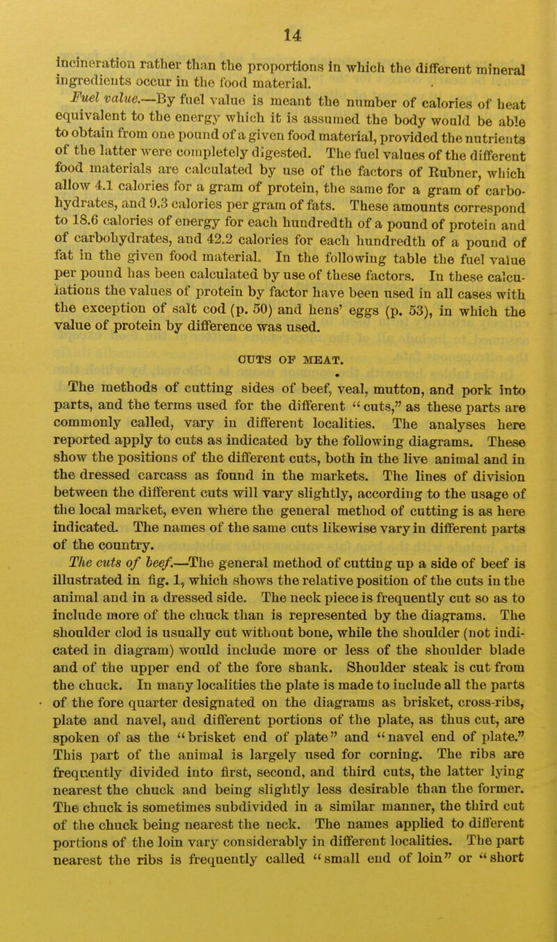 incineration rather than the proportions in which the different mineral ingredients occur in the food material. Fuel value.—By fuel value is meant the number of calories of heat equivalent to the energy which it is assumed the body would be able to obtain from one pound of a given food material, provided the nutrients of the latter were completely digested. The fuel values of the different food materials are calculated by use of the factors of Rubner, which allow 4.1 calories for a gram of protein, the same for a gram of carbo- hydrates, and 9.3 calories per gram of fats. These amounts correspond to 18.6 calories of energy for each hundredth of a pound of protein and of carbohydrates, and 42.2 calories for each hundredth of a pound of fat in the given food material In the following table the fuel value per pound has been calculated by use of these factors. In these calcu- lations the values of protein by factor have been used in all cases with the exception of salt cod (p. 50) and hens' eggs (p. 53), in which the value of protein by difference was used. OUTS OF MEAT. • The methods of cutting sides of beef, veal, mutton, and pork into parts, and the terms used for the different  cuts, as these parts are commonly called, vary in different localities. The analyses here reported apply to cuts as indicated by the following diagrams. These show the positions of the different cuts, both in the live animal and in the dressed carcass as found in the markets. The lines of division between the different cuts will vary slightly, according to the usage of the local market, even where the general method of cutting is as here indicated. The names of the same cuts likewise vary in different parts of the country. The cuts of beef.—^The general method of cutting up a side of beef is illustrated in fig. 1, which shows the relative position of the cuts in the animal and in a dressed side. The neck piece is frequently cut so as to include more of the chuck than is represented by the diagrams. The shoulder clod is usually cut without bone, while the shoulder (not indi- cated in diagram) would include more or less of the shoulder blade and of the upper end of the fore shank. Shoulder steak is cut from the chuck. In many localities the plate is made to include all the parts of the fore quarter designated on the diagrams as brisket, cross-ribs, plate and navel, and different portions of the plate, as thus cut, are spoken of as the brisket end of plate and navel end of plat«. This part of the animal is largely used for corning. The ribs are frequently divided into first, second, and third cuts, the latter lying nearest the chuck and being slightly less desirable than the former. The chuck is sometimes subdivided in a similar manner, the third cut of the chuck being nearest the neck. The names applied to different portions of the loin vary considerably in different localities. The part nearest the ribs is frequently called small end of loin or short