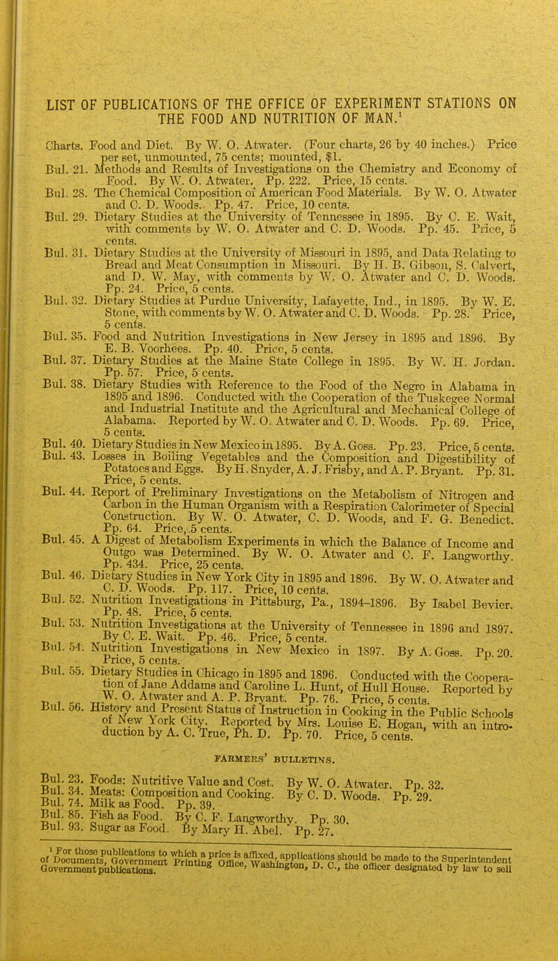 LIST OF PUBLICATIONS OF THE OFFICE OF EXPERIMENT STATIONS ON THE FOOD AND NUTRITION OF MAN.' Charts. Food and Diet. By W. O. Atwater. (Four charts, 26 by 40 inches.) Price per set, unmounted, 75 cents; mounted, $1. Bui. 21. Methods and Kesults of Investigations on the Chemistry and Economy of Food. By W. O. Atwater, Pp. 222. Price, 15 cents. Bui, 28. The Chemical Composition of American Food Materials. By W. 0. Atwater and C. D. Woods. Pp. 47. Price, 10 cents. Bui. 29. Dietary Studies at the University of Tennessee in 1895. By C. E. Wait, with comments by W. 0. Atwater and C. D. Woods. Pp. 45. Price, 5 cents. Bui. 31. Dietary Studies at the University of Missouri in 1895, and Data Relating to Bread and Meat Consumption m Missouri. By JI. B. Gibson, S. Calvert, and D. W. Maj', with comments by W. O. Atwater and C. D. Woods. Pp. 24. Price, 5 cents. Bui. 32. Dietary Studies at Purdue University, Lafayette, Ind., in 1895. By W. E. Stone, with comments by W. O. Atwater and C. D. Woods. Pp. 28. Price, 6 cents. Bui. 35. Food and Nutrition Investigations in New Jersey in 1895 and 1896. By E. B. Voorhees. Pp. 40. Price, 5 cents. Bui. 37. Dietary Studies at the Maine State College in 1895. By W. H. Jordan. Pp. 57. Price, 5 cents. Bui. 38. Dietary Studies with Reference to the Food of the Negro in Alabama in 1895 and 1896. Conducted with the Cooperation of the Tuskegee Normal and Industrial Institute and the Agricultural and Mechanicar College of Alabama. Reported by W. 0. Atwater and C. D. Woods. Pp. 69. Price 5 cents. ' Bui. 40. Dietary Studies in New Mexico in 1895. ByA.Goss. Pp.23. Price, 5 cents. Bui. 43. Losses in Boiling Vegetables and the Composition and Digestibility of Potatoes and Eggs. By H. Snyder, A. J. Frisby, and A. P. Bryant. Pp.31. Price, 5 cents. Bui. 44. Report of _ Preliminary Investigations on the Metabolism of Nitrogen and Carbon in the Human Organism with a Respiration Calorimeter of Special Construction. By W. 0. Atwater, C. D. Woods, and F. G. Benedict. Pp. 64. Price, 5 cents. Bui. 45. A Digest of Metabolism Experiments in wliich the Balance of Income and Outgo was Determined. By W. O. Atwater and C. F. Langworthy Pp. 434. Price, 25 cents. ^' Bui. 46. Dietary Studies in New York City in 1895 and 1896. By W. O. Atwater and C. D. Woods. Pp. 117. Price, 10 cents. Bui, 52. Nutrition Investigations in Pittsburg, Pa., 1894-1896. By Isabel Bevier Pp. 48. Price, 5 cents. Bui. 53. Nutrition Investigations at the University of Tennessee in 1896 and 1897 By C. E. Wait. Pp. 46. Price, 5 cents. Bui. 54. Nutrition Investigations in New Mexico in 1897. By A Goss Pn '?0 Pnce, 5 cents. ' ^ • • Bui. 55. Dietary Studies in Chicago in 1895 and 1896. Conducted with the Coopera- tion of Jane Addams and Caroline L. Hunt, of Hull House. Reported bv i> 1 rr -rr-and A. P. Bryant. Pp. 76. Price, 5 cents. Lul. Ob. Historv and Present Status of Instruction in Cooking in tlie Public Schools of New York City^ R^^orted by Mrs. Louise E. Hogan, with an intro- duction by A. C. True, Ph. D. Pp.70. Price, 5 cente. FARMEKS' BULLETINS. S!' ?A- S^^^= Nutritive Value and Cost. By W. 0. Atwater. Pp. 32. S ■ ?r ^-u^' ^OQ^Fsition and Cooking. By C, D. Woods. Pp.^9. Bui. 74. Milk as Food. Pp. 39. no- o ^ By C. F. Langworthy. Pp. 30. Bui. 93. Sugar as Food. By Mary H. Abel. Pp. 27. Government publications. ^yjuice, wasnington, D. C, the officer designated by law to seU