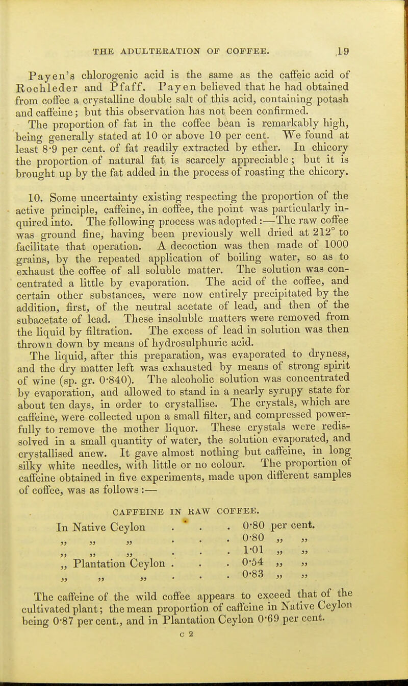 Pay en'a chlorogenic acid is the same as the cafFeic acid of Rochleder and Pfaff. Pay en believed that he had obtained from coffee a crystalline double salt of this acid, containing potash and caffeine; but this observation has not been confirmed. The proportion of fat in the coffee bean is remarkably high, beino- generally stated at 10 or above 10 per cent. We found at least 8-9 per cent, of fat readily extracted by ether. In chicory the proportion of natural fat is scarcely appreciable; but it is brought up by the fat added in the process of roasting the chicory. 10. Some uncertainty existing respecting the proportion of the active principle, caffeine, in coffee, the point was particularly in- quired into. The following process was adopted:—The raw coffee was ground fine, having been previously well dried at 212° to facilitate that operation. A decoction was then made of 1000 grains, by the repeated application of boiling water, so as to exhaust the coffee of all soluble matter. The solution was con- centrated a little by evaporation. The acid of the coffee, and certain other substances, were now entirely precipitated by the addition, first, of the neutral acetate of lead, and then of the subacetate of lead. These insoluble matters were removed from the liquid by filtration. The excess of lead in solution was then thrown down by means of hydrosulphuric acid. The liquid, after this preparation, was evaporated to dryness, and the diy matter left was exliausted by means of strong spirit of wine (sp. gr. 0-840). The alcoholic solution was concentrated by evaporation, and allowed to stand in a nearly syrupy state for about ten days, in order to crystallise. The crystals, which are caffeine, were collected upon a small filter, and compressed power- fully to remove the mother liquor. These crystals were redis- solved in a small quantity of water, the solution evaporated, and crystallised anew. It gave almost nothing but caffeine, in long silky white needles, with little or no colour. The proportion of caffeine obtained in five experiments, made upon different samples of coffee, was as follows :— CAFFEINE IN RAW COFFEE. In Native Ceylon . * . .0-80 per cent. 0-80 „ „ » » Plantation Ceylon 1-01 0-54 0-83 5> » 35 35 The caffeine of the wild coffee appears to exceed that of the cultivated plant; the mean proportion of caffeine in Native Ceylon being 0-87 per cent., and in Plantation Ceylon 0-69 per cent.