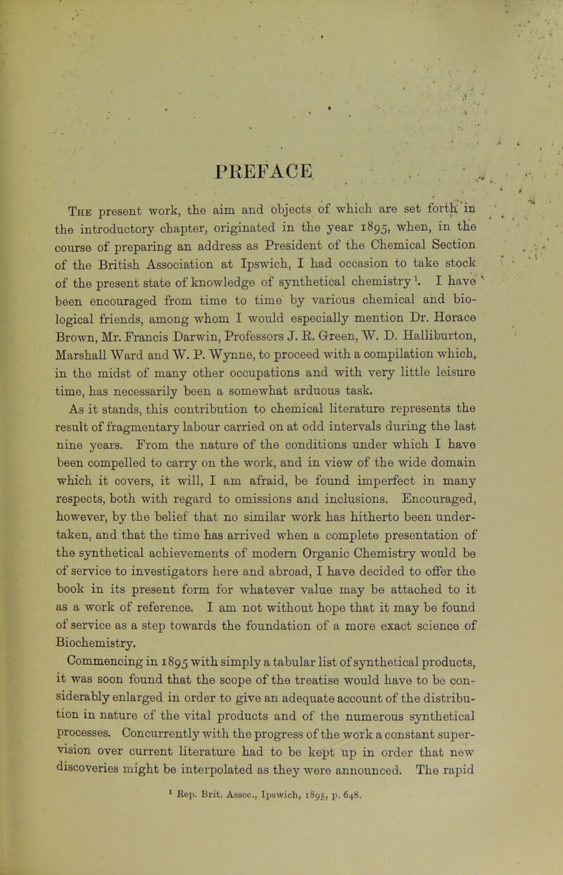 PREFACE The present work, the aim and objects of which are set forth in the introductory chapter, originated in the year 1895, when, in the course of preparing an address as President of the Chemical Section of the British Association at Ipswich, I had occasion to take stock of the present state of knowledge of synthetical chemistry k I have ' been encouraged from time to time by various chemical and bio- logical friends, among whom I would especially mention Dr. Horace Brown, Mr. Francis Darwin, Professors J. R. Green, W. D. Halliburton, Marshall Ward and W. P. Wynne, to proceed with a compilation which, in the midst of many other occupations and with very little leisure time, has necessarily been a somewhat arduous task. As it stands, this contribution to chemical literature represents the result of fragmentary labour carried on at odd intervals during the last nine years. From the nature of the conditions under which I have been compelled to carry on the work, and in view of the wide domain which it covers, it will, I am afraid, be found imperfect in many respects, both with regard to omissions and inclusions. Encouraged, however, by the belief that no similar work has hitherto been under- taken, and that the time has arrived when a complete presentation of the synthetical achievements of modem Organic Chemistry would be of service to investigators here and abroad, I have decided to offer the book in its present form for whatever value may be attached to it as a work of reference. I am not without hope that it may be found of service as a step towards the foundation of a more exact science of Biochemistry. Commencing in 1895 with simply a tabular list of synthetical products, it was soon found that the scope of the treatise would have to be con- siderably enlarged in order to give an adequate account of the distribu- tion in nature of the vital products and of the numerous synthetical processes. Concurrently with the progress of the work a constant super- vision over current literature had to be kept up in order that new discoveries might be interpolated as they were announced. The rapid * Rep. Brit. Assoc., Ipswich, 1895, p. 648.