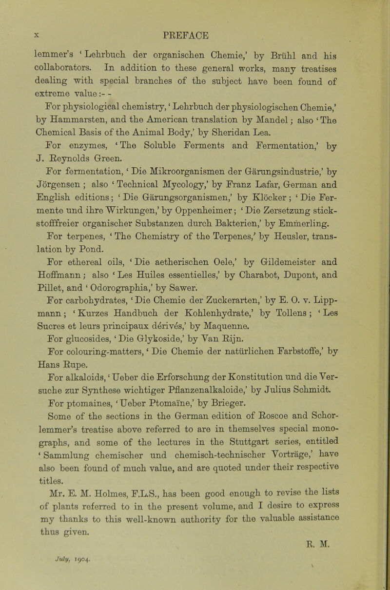 lemmer’a ‘ Lehrbiich der organiscben Chemie,’ by Briibl and his collaborators. In addition to these general works, many treatises dealing with special branches of the subject have been found of extreme value- For physiological chemistry, ‘ Lehrbuch der physiologischen Chemie,’ by Hammarsten, and the American translation by Mandel; also ‘ The Chemical Basis of the Animal Body,’ by Sheridan Lea. For enzymes, ‘ The Soluble Ferments and Fermentation,’ by J. Reynolds Green. For fermentation, ‘ Die Mikroorganismen der Garungsindustrie,’ by Jorgensen ; also ‘ Technical Mycology,’ by Franz Lafar, German and English editions; ‘ Die Garungsorganismen,’ by Klocker ; ‘ Die Fer- mente und ihre Wirkungen,’ by Oppenheimer; ‘ Die Zersetzung stick- stofifreier organischer Substanzen durch Bakterien,’ by Emmerling. For terpenes, ‘ The Chemistry of the Terpenes,’ by Heusler, trans- lation by Pond. For ethereal oils, ‘ Die aetherischen Oele,’ by Gildemeister and Hoffmann; also ‘ Les Huiles essentieUes,’ by Charabot, Dupont, and Fillet, and ‘ Odorographia,’ by Sawer. For carbohydrates, ‘ Die Chemie der Zuckerarten,’ by E. 0. v. Lipp- mann; ‘ Kurzes Handbuch der Kohlenhydrate,’ by Tollens; ‘ Les Sucres et leurs principaux derives,’ by Maquenne. For glucosides, ‘ Die Glykoside,’ by Van Rijn. For colouring-matters, ‘ Die Chemie der natiirlichen Farbstoflfe,’ by Hans Rupe. For alkaloids, ‘ Ueber die Erforschung der Konstitution und die Ver- suche zur Synthese wichtiger Pflanzenalkaloide,’ by Julius Schmidt. For ptomaines, ‘Ueber Ptomaine,’ by Brieger. Some of the sections in the German edition of Roscoe and Schor- lemmer’s treatise above referred to are in themselves special mono- graphs, and some of the lectures in the Stuttgart series, entitled ‘ Sammlung chemischer und chemisch-technischer Vortrage,’ have also been found of much value, and are quoted under their respective titles. Mr. E. M. Holmes, F.L.S., has been good enough to revise the lists of plants referred to in the present volume, and I desire to express my thanks to this well-known authority for the valuable assistance thus given. R. M. \ July, 1904.