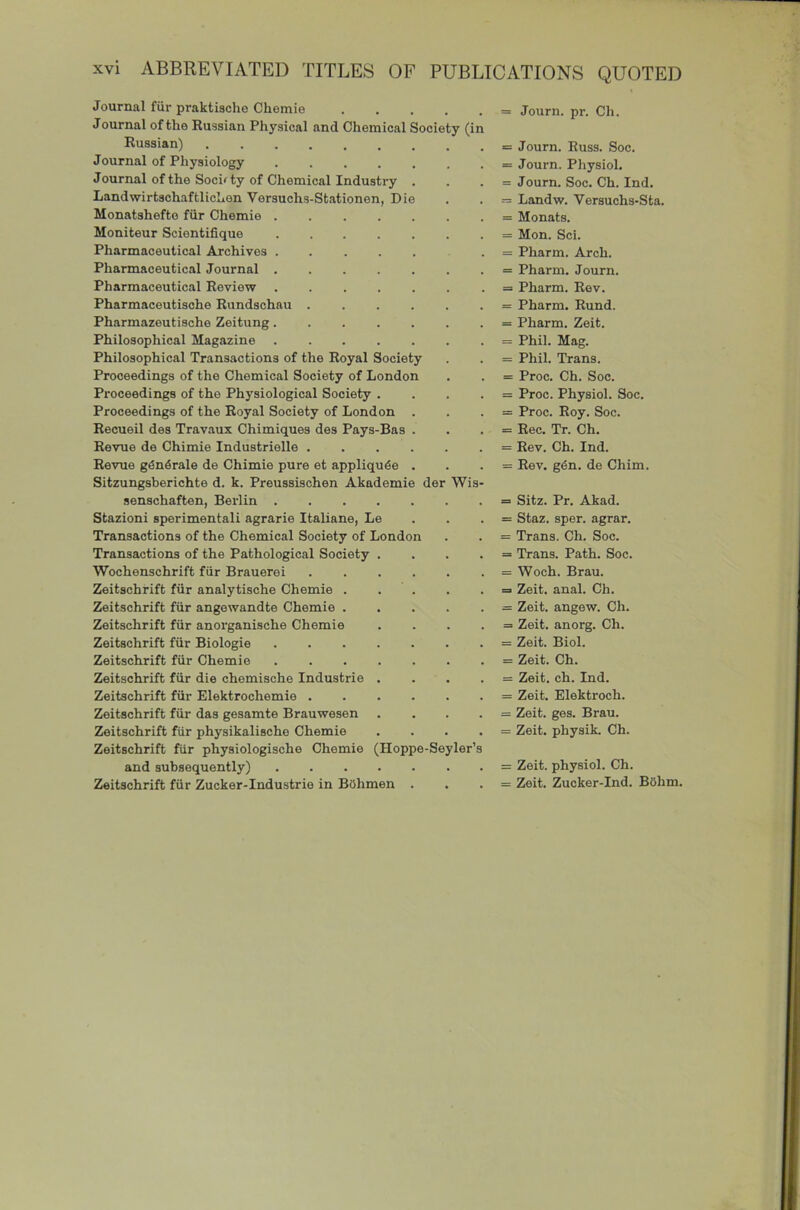 Journal fiir praktische Chemie Journal of the Russian Physical and Chemical Society (in Russian) Journal of Physiology ....... Journal of the Socifty of Chemical Industry . LandwirtschaftlicLen Versuohs-Stationen, Die Monatshefte fur Chemie Moniteur Scientifique Pharmaceutical Archives . Pharmaceutical Journal Pharmaceutical Review Pharmacoutische Rundschau Pharmazeutische Zeitung Philosophical Magazine Philosophical Transactions of the Royal Society Proceedings of the Chemical Society of London Proceedings of the Physiological Society . . . . Proceedings of the Royal Society of London . Recueil des Travaux Chimiques des Pays-Bas . Revue de Chimie Industrielle Revue g^n4rale de Chimie pure et appliqu^e . Sitzungsberichte d. k. Preussisohen Akademie der Wis- senschaften, Berlin Stazioni sperimentali agrarie Italiane, Le . . . Transactions of the Chemical Society of London Transactions of the Pathological Society .... Wochenschrift fiir Brauerei Zeitschrift fiir analytische Chemie Zeitschrift fiir angewandte Chemie Zeitschrift fiir anorganische Chemie . . . . Zeitschrift fiir Biologie Zeitschrift fiir Chemie Zeitschrift fiir die chemische Industrie . . . . Zeitschrift fiir Elektrochemie Zeitschrift fiir das gesamte Brauwesen .... Zeitschrift fur physikalische Chemie .... Zeitschrift fiir physiologische Chemie (Hoppe-Seyler’s and subsequently) Zeitschrift fur Zucker-Industrie in BOhmen . = Journ. pr. Ch. = Journ. Russ. Soc. = Journ. Physiol. = Journ. Soc. Ch. Ind. = Landw. Versuchs-Sta. = Monats. = Mon. Sci. = Pharm. Arch. = Pharm. Journ. = Pharm. Rev. = Pharm. Rund. = Pharm. Zeit. = Phil. Mag. = Phil. Trans. = Proc. Ch. Soc. = Proc. Physiol. Soc. = Proc. Roy. Soc. = Rec. Tr. Ch. = Rev. Ch. Ind. = Rev. g4n. de Chim. = Sitz. Pr. Akad. = Staz. sper. agrar. = Trans. Ch. Soc. = Trans. Path. Soc. = Woch. Brau. = Zeit. anal. Ch. = Zeit. angew. Ch. = Zeit. anorg. Ch. = Zeit. Biol. = Zeit. Ch. = Zeit. ch. Ind. = Zeit. Elektroch. = Zeit. ges. Brau. = Zeit. physik. Ch. = Zeit. physiol. Ch. = Zeit. Zucker-Ind. BOhm.