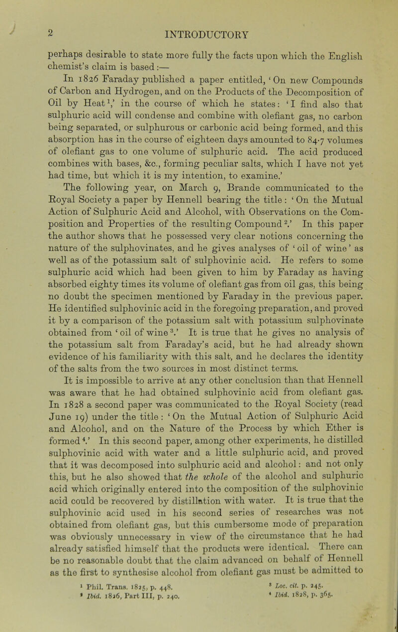 perhaps desirable to state more fully the facts upon which the English chemist’s claim is based :— In 1826 Faraday published a paper entitled, ‘On new Compounds of Carbon and Hydrogen, and on the Products of the Decomposition of Oil by Heat h’ in the course of which he states: ‘ I find also that sulphuric acid will condense and combine with olefiant gas, no carbon being separated, or sulphurous or carbonic acid being formed, and this absorption has in the course of eighteen days amounted to 847 volumes of olefiant gas to one volume of sulphuric acid. The acid produced combines with bases, &c., forming peculiar salts, which I have not yet had time, but which it is my intention, to examine.’ The following year, on March 9, Brande communicated to the Royal Society a paper by Hennell bearing the title : ‘ On the Mutual Action of Sulphuric Acid and Alcohol, with Observations on the Com- position and Properties of the resulting Compound V In this paper the author shows that he possessed very clear notions concerning the nature of the sulphovinates, and he gives analyses of ‘ oil of wine ’ as well as of the potassium salt of sulphovinic acid. He refers to some sulphuric acid which had been given to him by Faraday as having absorbed eighty times its volume of olefiant gas from oil gas, this being no doubt the specimen mentioned by Faraday in the previous paper. He identified sulphovinic acid in the foregoing preparation, and proved it by a comparison of the potassium salt with potassium sulphovinate obtained from ‘ oil of wine ^.’ It is true that he gives no analysis of the potassium salt from Faraday’s acid, but he had already shown evidence of his familiarity with this salt, and he declares the identity of the salts from the two soux'ces in most distinct terms. It is impossible to arrive at any other conclusion than that Hennell was aware that he had obtained sulphovinic acid from olefiant gas. In 1828 a second paper was communicated to the Royal Society (read June 19) under the title: ‘On the Mutual Action of Sulphuric Acid and Alcohol, and on the Nature of the Process by which Ether is formed^.’ In this second paper, among other experiments, he distilled sulphovinic acid with water and a little sulphuric acid, and proved that it was decomposed into sulphuric acid and alcohol: and not only this, but he also showed that the whole of the alcohol and sulphuric acid which originally entered into the composition of the sulphovinic acid could be recovered by distillation with water. It is true that the sulphovinic acid used in his second series of researches was not obtained from olefiant gas, but this cumbersome mode of preparation was obviously unnecessary in view of the circumstance that he had already satisfied himself that the products were identical. There can be no reasonable doubt that the claim advanced on behalf of Hennell as the first to synthesise alcohol from olefiant gas must be admitted to • Phil. Trans. 1825, p. 448. * P- *4.'5- * lUd. 1826, Part III, p. 240. ‘ IWci. 1828, p. 365.