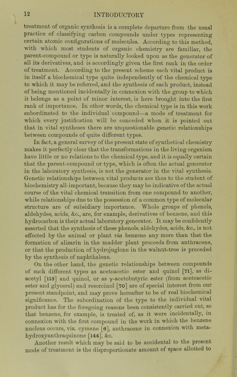 treatment of organic s^mthesis is a complete departure from the usual practice of classifying carbon compounds under types representing certain atomic configurations of molecules. According to this method, with which most students of organic chemistry are familiar, the parent-compound or type is naturally looked upon as the generator of all its derivatives, and is accordingly given the first rank in the order of treatment. According to the present scheme each vital product is in itself a biochemical type quite independently of the chemical type to which it may be referred, and the synthesis of each product, instead of being mentioned incidentally in connexion with the group to which it belongs as a point of minor interest, is here brought into the first rank of importance. In other words, the chemical type is in this work subordinated to the individual compound—a mode of treatment for which every justification will be conceded when it is pointed out that in vital syntheses there are unquestionable genetic relationships between compounds of quite different types. In fact, a general survey of the present state of synthetical chemistry makes it perfectly clear that the transformations in the living organism have little or no relations to the chemical type, and it is equally certain that the parent-compound or type, which is often the actual generator in the laboratory synthesis, is uot the generator in the vital synthesis. Genetic relationships between vital products are thus to the student of biochemistry all-important, because they may be indicative of the actual course of the vital chemical transition from one compound to another, while relationships due to the possession of a common type of molecular structure are of subsidiary importance. Whole groups of phenols, aldehydes, acids, &c., are, for example, derivatives of benzene, and this hydrocarbon is their actual laboratory generator. It may be confidently asserted that the synthesis of these phenols, aldehydes, acids, &c., is not effected by the animal or plant via benzene any more than that the formation of alizarin in the madder plant proceeds from anthracene, or that the production of hydrojuglone in the walnut-tree is preceded by the synthesis of naphthalene. On the other hand, the genetic relationships between compounds of such different types as acetoacetic ester and quinol [7l], as di- acetyl [113] and quinol, or as y-acetobutyric ester (from acetoacetic ester and glycerol) and resorcinol [70] are of special interest from our present standpoint, and may prove hereafter to be of real biochemical significance. The subordination of the type to the individual vital product has for the foregoing reasons been consistently carried out, so that benzene, for example, is treated of, as it were incidentally, in connexion with the first compound in the work in which the benzene nucleus occurs, viz. cymene [6], anthracene in connexion with meta- hydroxyanthraquinone [144], &c. Another result which may be said to be accidental to the present mode of treatment is the disproportionate amount of space allotted to