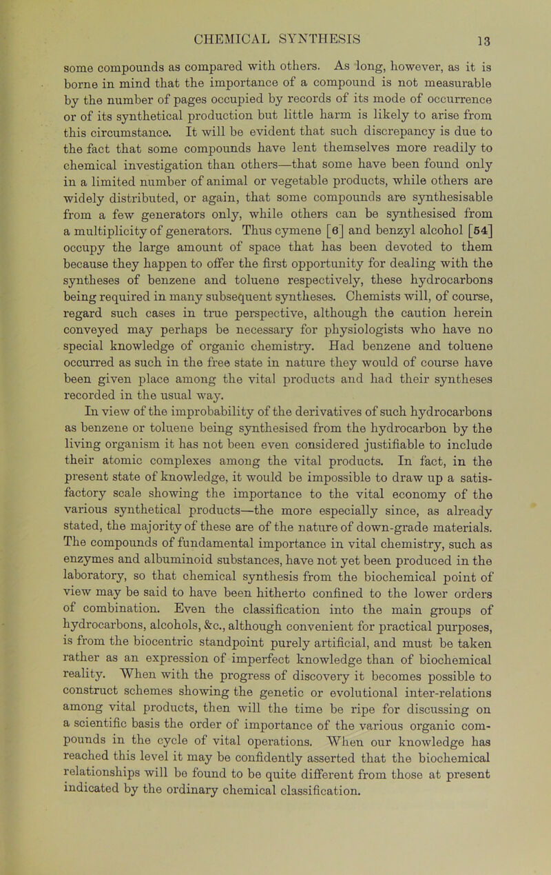 some compounds as compared with others. As long, however, as it is borne in mind that the importance of a compound is not measurable by the number of pages occupied by records of its mode of occurrence or of its synthetical production but little harm is likely to arise from this circumstance. It will be evident that such discrepancy is due to the fact that some compounds have lent themselves more readily to chemical investigation than others—that some have been found only in a limited number of animal or vegetable products, while others are widely distributed, or again, that some compounds are synthesisable from a few generators only, while others can be synthesised from a multiplicity of generators. Thus cymene [6] and benzyl alcohol [64] occupy the large amount of space that has been devoted to them because they happen to offer the first opportunity for dealing with the syntheses of benzene and toluene respectively, these hydrocarbons being required in many subsequent syntheses. Chemists will, of course, regard such cases in true perspective, although the caution herein conveyed may perhaps be necessary for physiologists who have no special knowledge of organic chemistry. Had benzene and toluene occurred as such in the free state in nature they would of course have been given place among the vital products and had their syntheses recorded in the usual way. In view of the improbability of the derivatives of such hydrocarbons as benzene or toluene being synthesised from the hydrocarbon by the living organism it has not been even considered justifiable to include their atomic complexes among the vital products. In fact, in the present state of knowledge, it would be impossible to draw up a satis- factory scale showing the importance to the vital economy of the various synthetical products—the more especially since, as already stated, the majority of these are of the nature of down-grade materials. The compounds of fundamental importance in vital chemistry, such as enzymes and albuminoid substances, have not yet been produced in the laboratory, so that chemical synthesis from the biochemical point of view may be said to have been hitherto confined to the lower orders of combination. Even the classification into the main groups of hydrocarbons, alcohols, &c., although convenient for practical purposes, is from the biocentric standpoint purely artificial, and must be taken rather as an expression of imperfect knowledge than of biochemical reality. When with the progress of discovery it becomes possible to construct schemes showing the genetic or evolutional inter-relations among vital products, then will the time be ripe for discussing on a scientific basis the order of importance of the various organic com- pounds in the cycle of vital operations. When our knowledge has reached this level it may be confidently asserted that the biochemical relationships will bo found to be quite different from those at present indicated by the ordinary chemical classification.