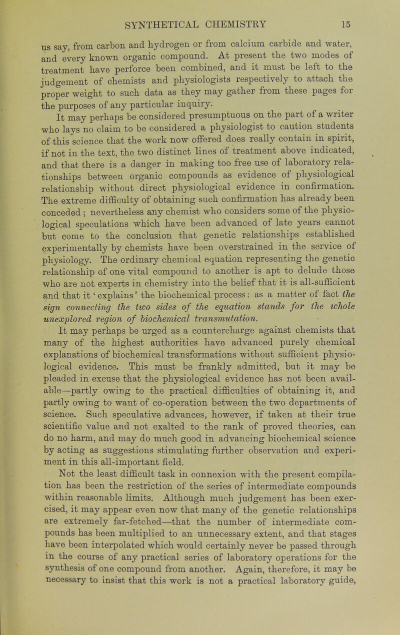 us say, from carbon and hydrogen or from calcium carbide and water, and every known organic compound. At present the two modes of treatment have perforce been combined, and it must be left to the judgement of chemists and physiologists respectively to attach the proper weight to such data as they may gather from these pages for the purposes of any particular inquiry. It may perhaps be considered presumptuous on the part of a writer who lays no claim to be considered a physiologist to caution students of this science that the work now offered does really contain in spirit, if not in the text, the two distinct lines of treatment above indicated, and that there is a danger in making too free use of laboratory rela- tionships between organic compounds as evidence of physiological relationship without direct physiological evidence in confirmation. The extreme difficulty of obtaining such confirmation has already been conceded ; nevertheless any chemist who considers some of the physio- logical speculations which have been advanced of late years cannot but come to the conclusion that genetic relationships established experimentally by chemists have been overstrained in the service of physiology. The ordinary chemical equation representing the genetic relationship of one vital compound to another is apt to delude those who are not experts in chemistry into the belief that it is all-sufficient and that it ‘ explains ’ the biochemical process : as a matter of fact the sign connecting the two sides of the equation stands for the whole unexplored region of biochemical transmutation. It may perhaps be urged as a countercharge against chemists that many of the highest authorities have advanced purely chemical explanations of biochemical transformations without sufficient physio- logical evidence. This must be frankly admitted, but it may be pleaded in excuse that the physiological evidence has not been avail- able—partly owing to the practical difficulties of obtaining it, and partly owing to want of co-operation between the two departments of science. Such speculative advances, however, if taken at their true scientific value and not exalted to the rank of proved theories, can do no harm, and may do much good in advancing biochemical science by acting as suggestions stimulating further observation and experi- ment in this all-important field. Not the least difficult task in connexion with the present compila- tion has been the restriction of the series of intermediate compounds within reasonable limits. Although much judgement has been exer- cised, it may appear even now that many of the genetic relationships are extremely far-fetched—that the number of intermediate com- pounds has been multiplied to an unnecessary extent, and that stages have been interpolated which would certainly never be passed through in the course of any practical series of laboratory operations for the synthesis of one compound from another. Again, therefore, it may be necessary to insist that this work is not a practical laboratory guide,