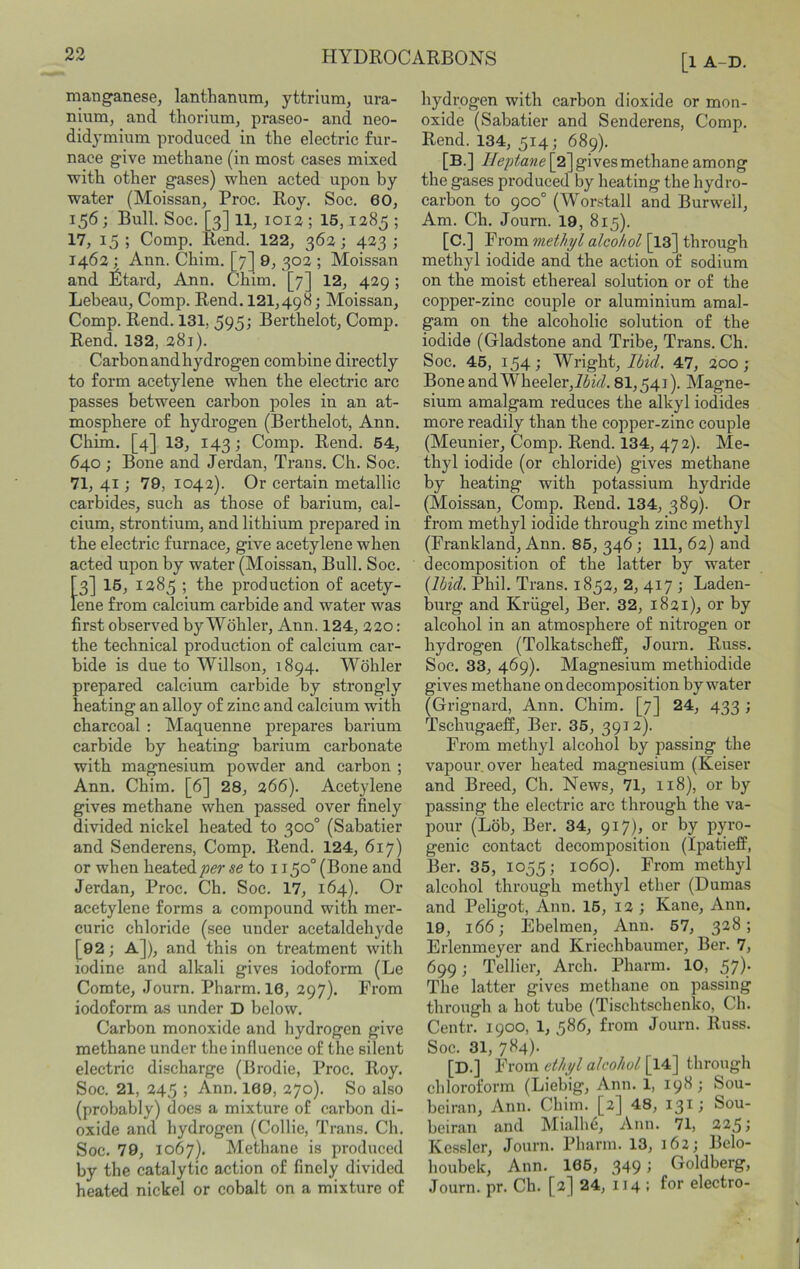 manganese, lanthanum, yttrium, ura- nium, and thorium, praseo- and neo- didymium produced in the electric fur- nace give methane (in most cases mixed with other gases) when acted upon by water (Moissan, Proc. Roy. Soc. 60, 156 ; Bull. Soc. [3] 11, 1012 ; 15,1285 ; 17, 15 ; Comp. Rend. 122, 362; 423 ; 1462 ; Ann. Chim. [7] 9, 302 ; Moissan and Etard, Ann. Chim. [7] 12, 429 ; Lebeau, Comp. Rend. 121,498; Moissan, Comp. Rend. 131, 595; Berthelot, Comp. Rend. 132, 281). Carbon and hydrogen combine directly to form acetylene when the electric arc passes between carbon poles in an at- mosphere of hydrogen (Berthelot, Ann. Chim. [4] 13, 143; Comp. Rend. 64, 640; Bone and Jerdan, Trans. Ch. Soc. 71, 41; 79, 1042). Or certain metallic carbides, such as those of barium, cal- cium, strontium, and lithium prepared in the electric furnace, give acetylene when acted upon by water (Moissan, Bull. Soc. [3] 16, 1285 ; the production of acety- lene from calcium carbide and water was first observed by Wohler, Ann. 124, 220: the technical production of calcium car- bide is due to Willson, 1894. Wohler prepared calcium carbide by strongly heating an alloy of zinc and calcium with charcoal : Maquenne prepares barium carbide by heating barium carbonate with magnesium powder and carbon ; Ann. Chim. [6] 28, 266). Acetylene gives methane when passed over finely divided nickel heated to 300° (Sabatier and Senderens, Comp. Rend. 124, 617) or when heated per se to 1150° (Bone and Jerdan, Proc. Ch. Soc. 17, 164). Or acetylene forms a compound with mer- curic chloride (see under acetaldehyde [92; a]), and this on treatment with iodine and alkali gives iodoform (Le Comte, Journ. Pharm. 16, 297). From iodoform as under D below. Carbon monoxide and hydrogen give methane under the influence of the silent electric discharge (Brodie, Proc. Roy. Soc. 21, 245 ; Ann. 169, 270). So also (probably) docs a mixture of carbon di- oxide and hydrogen (Collie, Trans. Ch. Soc. 79, 1067). Methane is produced by the catalytic action of finely divided heated nickel or cobalt on a mixture of [1 A-D. hydrogen with carbon dioxide or mon- oxide (Sabatier and Senderens, Comp. Rend. 134, 514; 689). [B.] Heptane [2] gives methane among the gases produced by heating the hydro- carbon to 900° (Worstall and Burwell, Am. Ch. Journ. 19, 815). [c.] From methyl alcohol [13] through methyl iodide and the action of sodium on the moist ethereal solution or of the copper-zinc couple or aluminium amal- gam on the alcoholic solution of the iodide (Gladstone and Tribe, Trans. Ch. Soc. 45, 154; Wright, 47, 200; Bone and Wheeler,767/. 81,541). Magne- sium amalgam reduces the alkyl iodides more readily than the copper-zinc couple (Meunier, Comp. Rend. 134, 472). Me- thyl iodide (or chloride) gives methane by heating with potassium hydride (Moissan, Comp. Rend. 134, 389). Or from methyl iodide through zinc methyl (Frankland, Ann. 85, 346; 111, 62) and decomposition of the latter by water {Ibid. Phil. Trans. 1852, 2, 417 ; Laden- burg and Kriigel, Ber. 32, 1821), or by alcohol in an atmosphere of nitrogen or hydrogen (Tolkatseheff, Journ. Russ. Soc. 33, 469). Magnesium methiodide gives methane on decomposition by water (Grignard, Ann. Chim. [7] 24, 433 ; Tschugaelf, Ber. 36, 3912). From methyl alcohol by passing the vapour, over heated magnesium (Keiser and Breed, Ch. News, 71, 118), or by passing the electric arc through the va- pour (Lob, Ber. 34, 917), or by pyro- genic contact decomposition (Ipatieff, Ber. 35, 1055; 1060). From methyl alcohol through methyl ether (Dumas and Peligot, Ann. 16, 12 ; Kane, Ann. 19, 166; Ebelmen, Ann. 67, 328 ; Erlenmeyer and Kriechbaumer, Ber. 7, 699; Tellier, Arch. Pharm. 10, 57)- The latter gives methane on passing through a hot tube (Tischtschenko, Ch. Centr. 1900, 1, 586, from Journ. Russ. Soc. 31, 784). [D.] From ethyl alcohol [14] through chloroform (Liebig, Ann. 1, 19^; Sou- beiran, Ann. Chim. [2] 48, 131; Sou- beiran and Mialli6, Ann. 71, 225 ^ Kessler, Journ. Pharm. 13, 162; Belo- houbek, Ann. 166, 349; Goldberg, Journ. pr. Ch. [2] 24, 114 : for electro-