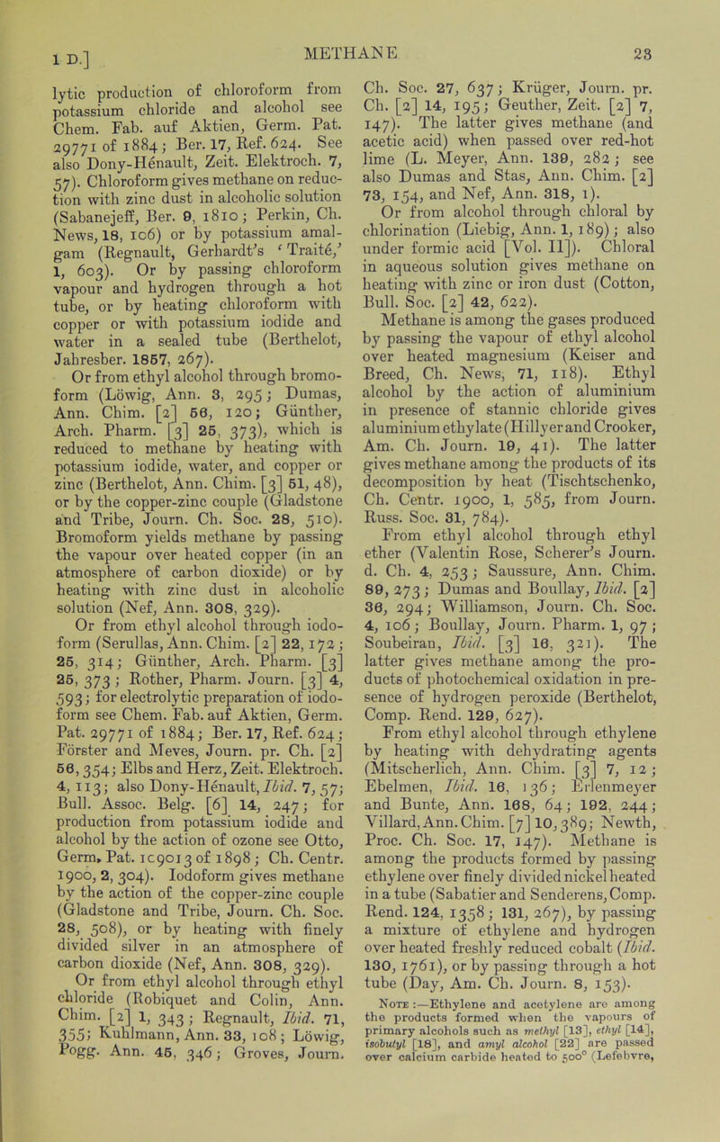 ID.] lytic production of cliloroform from potassium chloride and alcohol see Chem. Fab. auf Aktien, Germ. Pat. 29771 of 1884; Ber. 17, Bef. 624. See also Dony-Henault, Zeit. Elektroch. 7, 57). Chloroform gives methane on reduc- tion with zinc dust in alcoholic solution (Sabanejeff, Ber. 9, 1810; Perkin, Ch. News, 18, 106) or by potassium amal- gam (Regnault, GerhardPs ‘ Traite,^ 1, 603). Or by passing chloroform vapour and hydrogen through a hot tube, or by heating chloroform with copper or with potassium iodide and water in a sealed tube (Berthelot, Jahresber. 1867, 267). Or from ethyl alcohol through bromo- form (Lowig, Ann. 3, 295; Dumas, Ann. Chim. [2] 66, i2o; Gunther, Arch. Pharm. [3] 26, 373), which is reduced to methane by heating with potassium iodide, water, and copper or zinc (Berthelot, Ann. Chim. [3] 61, 48), or by the copper-zinc couple (Gladstone and Tribe, Journ. Ch. Soc. 28, 5^°)- Bromoform yields methane by passing the vapour over heated copper (in an atmosphere of carbon dioxide) or by heating with zinc dust in alcoholic solution (Nef, Ann. 308, 329). Or from ethyl alcohol through iodo- form (Serullas, Ann. Chim. [2] 22,172; 26, 314; Giinther, Arch. Pharm. [3] 26, 373 ; Bother, Pharm. Journ. [3] 4, 593; for electrolytic preparation of iodo- form see Chem. Fab. auf Aktien, Germ. Pat. 29771 of 1884; Ber. 17, Bef. 624; Forster and Meves, Journ. pr. Ch. [2] 66,354; Elbs and Herz, Zeit. Elektroch. 4, 113; also Dony-Henault, JizV/. 7, 57; Bull. Assoc. Belg. [6] 14, 247 j for production from potassium iodide and alcohol by the action of ozone see Otto, Germ, Pat. 1C9013 of 1898 ; Ch. Centr. 1900, 2, 304). Iodoform gives methane by the action of the copper-zinc couple (Gladstone and Tribe, Journ. Ch. Soc. 28, 508), or by heating with finely divided silver in an atmosphere of carbon dioxide (Nef, Ann. 308, 329). Or from ethyl alcohol through ethyl chloride (Robiquet and Colin, Ann. Chim. [2] 1, 343 ; Begnault, Ibid. 71, 355') Buhlmann, Ann. 33, 108; Lowig, Pogg. Ann. 46, 346; Groves, Journ. Ch. Soc. 27, 637; Kruger, Journ. pr. Ch. [2] 14, 195; Geuther, Zeit. [2] 7, 147). The latter gives methane (and acetic acid) when passed over red-hot lime (L. Meyer, Ann. 139, 282 ; see also Dumas and Stas, Ann. Chim. [2] 73, 154, and Nef, Ann. 318, 1). Or from alcohol through chloral by chlorination (Liebig, Ann. 1, 189); also under formic acid [Vol. H]). Chloral in aqueous solution gives methane on heating with zinc or iron dust (Cotton, Bull. Soc. [2] 42, 622). Methane is among the gases produced by passing the vapour of ethyl alcohol over heated magnesium (Keiser and Breed, Ch. News, 71, 118). Ethyl alcohol by the action of aluminium in presence of stannic chloride gives aluminium ethylate (Hillyer and Crooker, Am. Ch. Journ. 19, 41). The latter gives methane among the products of its decomposition by heat (Tischtschenko, Ch. Centr. 1900, 1, 585, from Journ. Buss. Soc. 31, 784). From ethyl alcohol through ethyl ether (Valentin Bose, Scherer's Journ. d. Ch. 4, 253; Saussure, Ann. Chim. 89, 273 ; Dumas and Boullay, Ibid. [2] 36, 294; Williamson, Journ. Ch. Soc. 4, 106; Boullay, Journ. Pharm. 1, 97; Soubeiran, Ibid. [3] 16, 321). The latter gives methane among the pro- ducts of photochemical oxidation in pre- sence of hydrogen peroxide (Berthelot, Comp. Bend. 129, 627). From ethyl alcohol through ethylene by heating with dehydrating agents (Mitscherlich, Ann. Chim. [3] 7, 12; Ebelmen, Ibid. 16, 136; Erlenmeyer and Bunte, Ann. 168, 64; 192, 244; Villard,Ann.Chim. [7] 10,389; Newth, Proc. Ch. Soc. 17, 147). Methane is among the products formed by passing ethylene over finely divided nickel heated in a tube (Sabatier and Senderens,Comp. Rend. 124, 1358 ; 131, 267), by passing a mixture of ethylene and hydrogen over heated fi-eshly reduced cobalt (Ibid. 130, 1761), or by passing through a hot tube (Day, Am. Ch. Journ. 8, 153)- Note :—Ethylene and acetylene are among the products formed when the vapours of primary alcohols such as methyl [13], ethyl [14], isobutyl [18], and amyl alcohol [22] are passed over calcium carbide heated to 500° (Lefebvre,