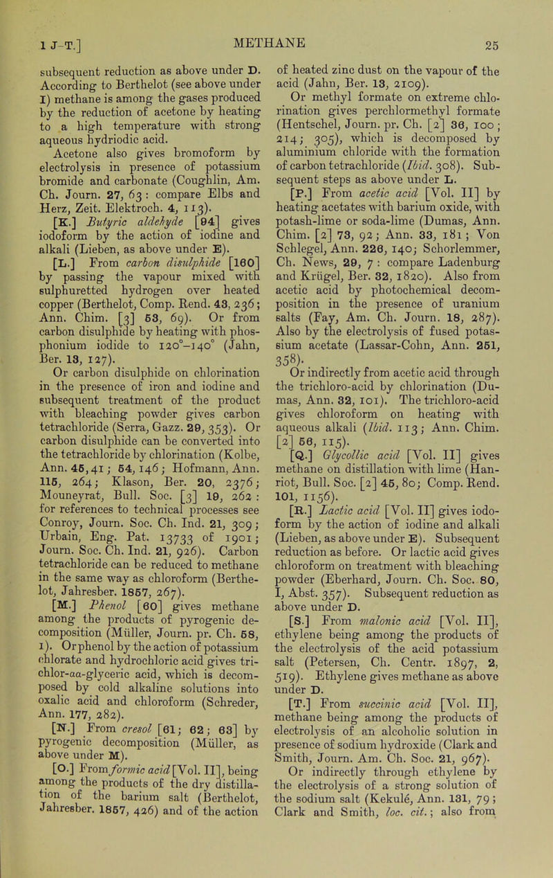 subsequent reduction as above under D. According to Berthelot (see above under I) methane is among the gases produced by the reduction of acetone by heating to a high temperature with strong aqueous hydriodic acid. Acetone also gives bromoform by electrolysis in presence of potassium bromide and carbonate (Coughlin, Am. Ch. Journ. 27, 63 : compare Elbs and Herz, Zeit. Elektroch. 4, H3)- [K.] Butyric aldehyde gives iodoform by the action of iodine and alkali (Lieben, as above under E). [L.] From carbon disulphide , [160] by passing the vapour mixed with sulphuretted hydrogen over heated copper (Berthelot, Comp. Rend. 43, 236; Ann. Chim. [3] 63, 69). Or from carbon disulphide by heating with phos- phonium iodide to I20°-140° (Jahn, Ber. 13, 127). Or carbon disulphide on chlorination in the presence of iron and iodine and subsequent treatment of the product with bleaching powder gives carbon tetrachloride (Serra, Gazz. 29, 353). Or carbon disulphide can be converted into the tetrachloride by chlorination (Kolbe, Ann. 46,41; 64,146; Hofmann, Ann. 116, 264; Klason, Ber. 20, 2376; Mouneyrat, Bull. Soe. [3] 19, 262 : for references to technical processes see Conroy, Journ. Soc. Ch. Ind. 21, 309; Urbain, Eng. Pat. 13733 > Journ. Soc. Ch. Ind. 21, 926). Carbon tetrachloride can be reduced to methane in the same way as chloroform (Berthe- lot, Jahresber. 1867, 267). [M.] Bhenol [60] gives methane among the products of pyrogenic de- composition (Muller, Journ. pr. Ch. 68, 1). Or phenol by the action of potassium chlorate and hydrochloric acid gives tri- chlor-aa-glyceric acid, which is decom- posed by cold alkaline solutions into oxalic acid and chloroform (Schreder, Ann. 177, 282). [N.] From cresol [61; 62; 63] by pyrogenic decomposition (Muller, as above under M). [O.] From/orwic acid\yo\. II], being among the products of the dry distilla- tion of the barium salt (Berthelot, Jahresber. 1867, 4^6) and of the action of heated zinc dust on the vapour of the acid (Jahn, Ber. 13, 2109). Or methyl formate on extreme chlo- rination gives perchlormethyl formate (Hentschel, Journ. pr. Ch. [2] 36, 100 ; 214; 305), which is decomposed by aluminium chloride with the formation of carbon tetrachloride {Ibid. 308). Sub- sequent steps as above under L. [!»•] From acetic acid [Vol. II] by heating acetates wdth barium oxide, with potash-lime or soda-lime (Dumas, Ann. Chim. [2] 73, 92; Ann. 33, 181 ; Von Schlegel, Ann. 226, 140; Schorlemmer, Ch. News, 29, 7 : compare Ladenburg and Kriigel, Ber. 32, 1820). Also from acetic acid by photochemical decom- position in the presence of uranium salts (Fay, Am. Ch. Journ. 18, 287). Also by the electrolysis of fused potas- sium acetate (Lassar-Cohn, Ann. 261, 358)- . . Or indirectly from acetic acid through the trichloro-acid by chlorination (Du- mas, Ann. 32, loi). The trichloro-acid gives chloroform on heating with aqueous alkali {Ibid. 113; Ann. Chim. [2] 66, 115). [Q.] Glycollie acid [Vol. II] gives methane on distillation with lime (Han- riot. Bull. Soc. [2] 46, 80; Comp. Rend. 101, 1156). [R.] Lactic acid [Vol. II] gives iodo- form by the action of iodine and alkali (Lieben, as above under E). Subsequent reduction as before. Or lactic acid gives chloroform on treatment with bleaching powder (Eberhard, Journ. Ch. Soc. 80, I, Abst. 357)- Subsequent reduction as above under D. [S.] From malonic acid [Vol. II], ethylene being among the products of the electrolysis of the acid potassium salt (Petersen, Ch. Centr. 1897, 2, 519). Ethylene gives methane as above under D. [T.] From succinic acid [Vol. II], methane being among the products of electrolysis of an alcoholic solution in presence of sodium hydroxide (Clark and Smith, Journ. Am. Ch. Soc. 21, 967) Or indirectly through ethylene by the electrolysis of a strong solution of the sodium salt (Kekuld, Ann. 131, 79; Clark and Smith, loc. cit.; also from