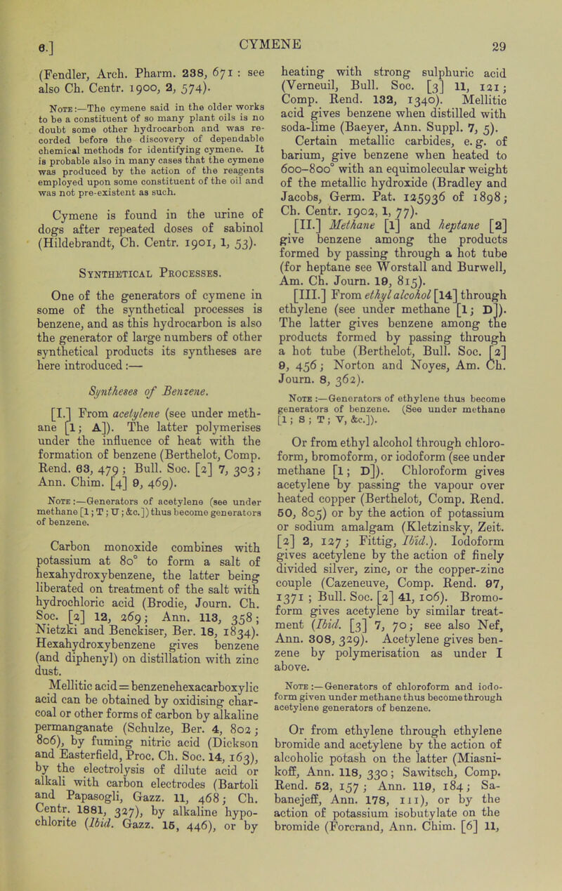 (Fendler, Arch. Pharm. 238, 671 : see also Ch. Centr, 1900, 2, 574)- Note :—The cymene said in the older works to be a constituent of so many plant oils is no doubt some other hydrocarbon and was re- corded before the discovery of dependable chemical methods for identifying cymene. It is probable also in many cases that the cymene was produced by the action of the reagents employed upon some constituent of the oil and was not pre-existent as such. Cymene is found in the urine of dogs after repeated doses of sabinol (Hildebrandt, Ch. Centr. 1901, 1, 53). Synthetical Processes. One of the generators of cymene in some of the synthetical processes is benzene, and as this hydrocarbon is also the generator of large numbers of other synthetical products its syntheses are here introduced:— Syntheses of Benzene. [I.] From acetylene (see under meth- ane [1; A]). The latter polymerises under the influence of heat with the formation of benzene (Berthelot, Comp. Rend. 63, 479 ; Bull. Sue. [2] 7, 303; Ann. Chim. [4] 9, 469). Note :—Generators of acetylene (see under methane [1; T ; TJ; &c.]) thus become generators of benzene. Carbon monoxide combines with potassium at 80° to form a salt of hexahydroxybenzene, the latter being liberated on treatment of the salt with hydrochloric acid (Brodie, Journ. Ch. Soc. [2] 12, 269; Ann. 113, 358; Nietzxi and Benckiser, Ber. 18, 1834). Hexahydroxybenzene gives benzene (and diphenyl) on distillation with zinc dust. Mellitic acid = benzenehexacarboxylic acid can be obtained by oxidising char- coal or other forms of carbon by alkaline permanganate (Schulze, Ber. 4, 802; 806), by fuming nitric acid (Dickson and Easterfield, Proc. Ch. Soc. 14, 163), by the electrolysis of dilute acid or alkali with carbon electrodes (Bartoli and Papasogli, Gazz. 11, 468; Ch. Centr. 1881, 327), by alkaline hypo- chlorite (Ibid. Gazz. I6, 446), or by heating with strong sulphuric acid (Verneuil, Bull. Soc. [3] 11, 131; Comp. Rend. 132, 1340). Mellitic acid gives benzene when distilled with soda-lime (Baeyer, Ann. Suppl. 7, 3). Certain metallic carbides, e. g. of barium, give benzene when heated to 600-800° with an equimolecular weight of the metallic hydroxide (Bradley and Jacobs, Germ. Pat. 125936 of 1898; Ch. Centr. 1902, 1, 77). . m Methane [l] and heptane [2] give benzene among the products formed by passing through a hot tube (for heptane see Worstall and Burwell, Am. Ch. Journ. 19, 815). [III.] From ethyl alcohol [14] through ethylene (see under methane [ij D]). The latter gives benzene among the products formed by passing through a hot tube (Berthelot, Bull. Soc. [2] 9, 456; Norton and Noyes, Am. Ch. Journ. 8, 362). Note :—Generators of ethylene thus become generators of benzene. (See under methane [1 ; S ; T ; V, &e.]). Or from ethyl alcohol through chloro- form, bromoform, or iodoform (see under methane [1; D]). Chloroform gives acetylene oy passing the vapour over heated copper (Berthelot, Comp. Rend. 60, 805) or by the action of potassium or sodium amalgam (Kletzinsky, Zeit. [2] 2, 127 j Fittig, Ibid.). Iodoform gives acetylene by the action of finely divided silver, zinc, or the copper-zinc couple (Cazeneuve, Comp. Rend. 97, 1371 ; Bull. Soc. [2] 41, 106). Bromo- form gives acetylene by similar treat- ment (Ibid. [3] 7, 70; see also Nef, Ann. 308, 329). Acetylene gives ben- zene by polymerisation as under I above. Note:—Generators of chloroform and iodo- form given under methane thus become through acetylene generators of benzene. Or from ethylene through ethylene bromide and acetylene by the action of alcoholic potash on the latter (Miasni- koff, Ann. 118, 330; Sawitsch, Comp. Rend. 62, 157; Ann. 119, 184; Sa- banejeff, Ann. 178, iii), or by the action of potassium isobutylate on the bromide (Forcrand, Ann. Chim. [6] 11,