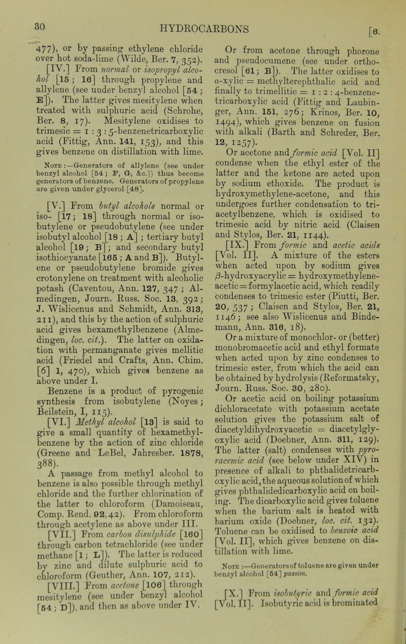 477), or by passing ethylene chloride over hot soda-lime (Wilde, Ber. 7, 352). [IV.] From normal or isopropyl alco- hol [15 ; le] through propylene and allylene (see under benzyl alcohol [54 ; E]). The latter gives mesitylene when treated with sulphuric acid (Schrohe, Ber. 8, 17). Mesitylene oxidises to trimesic =1:3; 5-benzenetricarhoxylic acid (Fittig, Ann. 141, 153), and this gives benzene on distillation with lime. Note Generators of allylene (see under benzyl alcohol [54 ; F, Q, &c.]) thus become generators of benzene. Generators of propylene are given under glycerol [48]. [V.] From hutyl alcohols normal or iso- [17; 18] through normal or iso- butylene or pseudobutylene (see under isobutyl alcohol [I8 ; A] ; tertiary butyl alcohol [l9; B]; and secondary butyl isothiocyanate [I66 ; A and B]). Butyl- ene or pseudo butylene bromide gives crotonylene on treatment with alcoholic potash (Caventou, Ann. 127, 347 ; Al- medingen, Journ. Russ. Soc. 13, 392; J. Wislicenus and Schmidt, Ann. 313, 211), and this by the action of sulphuric acid gives hexamethylbenzene (Alme- dingen, loc. cit.). The latter on oxida- tion with permanganate gives mellitic acid (Friedel and Crafts, Ann. Chim. [6] 1, 470), which gives benzene as above under I. Benzene is a product of pyrogenic synthesis from isobutylene (Noyes; Beilstein, I, 115). [VI.] Methyl alcohol [l3] is said to give a small quantity of hexamethyl- benzene by the action of zinc chloride (Greene and LeBel, Jahresber. 1878, 388). A passage from methyl alcohol to benzene is also possible through methyl chloride and the further chlorination of the latter to chloroform (Damoiseau, Comp. Rend. 02,42). From chloroform through acetylene as above under III. [VII.] From carbon disulphide [I60] through carbon tetrachloride (see under methane [l; L]]. The latter is reduced by zinc and dilute sulphuric acid to chloroform (Geuther, Ann. 107, 212). [VIII.] From acetone [IO6] through mesitylene (see under benzyl alcohol [64; D]), and then as above under IV. [6- Or from acetone through phorone and pseudocumene (see under ortho- cresol [61; B ). The latter oxidises to a-xylic = methylterephthalic acid and finally to trimellitic = i ; 2 : 4-benzene- tricarboxylic acid (Fittig and Laubin- ger, Ann. 151, 276; Krinos, Ber. 10, 1494); which gives benzene on fusion with alkali (Barth and Schreder, Ber. 12, 1257). Or acetone wAformic acid [Vol. II] condense when the ethyl ester of the latter and the ketone are acted upon by sodium ethoxide. The product is hydroxymethylene-acetone, and this undergoes further condensation to tri- acetylbenzene, which is oxidised to trimesic acid by nitric acid (Claisen and Stylos, Ber. 21, 1144). [IX.] From formic and acetic acids [Vol. II]. A mixture of the esters when acted upon by sodium gives /3-hydroxyacrylic = hydroxymethylene- acetie = formylacetic acid, which readily condenses to trimesic ester (Piutti, Ber. 20, 537 ; Claisen and Stylos, Ber. 21, 1146; see also Wislicenus and Binde- mann, Ann. 310, 18). Or a mixture of monochlor- or (better) monobromacetic acid and ethyl formate when acted upon by zinc condenses to trimesic ester, from which the acid can be obtained by hydrolysis (Reformatsky, Journ. Russ. Soc. 30, 280). Or acetic acid on boiling potassium dichloracetate with potassium acetate solution gives the potassium salt of diacetyldihydroxyacetic = diacetylgly- oxylic acid (Doebner, Ann. 311, 129). The latter (salt) condenses with pyro- racemic acid (see below under XIV) in presence of alkali to phthalidetricarb- oxylic acid, the aqueous solution of which gives phthalidedicarboxylic acid on boil- ing. The dicarboxylic acid gives toluene wdien the barium salt is heated with barium oxide (Doebner, loc. cit. I32)- Toluene can be oxidised to benzoic acid [Vol. II], which gives benzene on dis- tillation with lime. Note :—Gonoratorsof toluene are given under benzyl alcohol [64] passim. [X.] From isobutyric and /br;»/c acid [Vol. 11]. Isobutyric acid is brominated