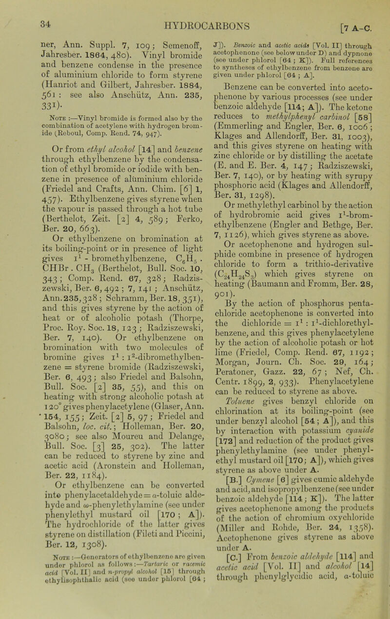 ner, Ann. Suppl. 7, 109; Semenoff, Jahresber. 1864, 480). Vinyl bromide and benzene condense in the presence of aluminium chloride to form styrene (Hauriot and Gilbert, Jahresber. 1884, 561 : see also Ansehiitz, Ann. 235, 331)- Note :—Vinyl bromide is formed also by the combination of acetylene with hydrogen brom- ide (,Roboul, Comp. Eend. 74, 947). Or from ethyi alcohol [l4] and henzeyie through ethylbenzene by the condensa- tion of ethyl bromide or iodide with ben- zene in presence of aluminium chloride (Friedel and Crafts, Ann. Chim. [6] 1, 457). Ethylbenzene gives styrene when the vapour is passed through a hot tube (Berthelot, Zeit. [2] 4, 589; Ferko, Ber. 20, 663). Or ethylbenzene on bromination at its boiling-point or in presence of light gives - bromethylbenzene, CgHg . CHBr . CH3 (Berthelot, Bull. Soc. 10, 343; Comp. Rend. 67, 328; Radzis- zewski, Ber. 6,492 ; 7, 141 \ Anschutz, Ann. 235,328; Schramm, Ber. 18, 351). and this gives styrene by the action of heat or of alcoholic potash (Thorpe, Proc. Roy. Soc. 18, 123 ; Radziszewski, Ber. 7, 140). Or ethylbenzene on bromination with two molecules of bromine gives ; i^-dibromethylben- zene = styrene bromide (Radziszewski, Ber. 6, 493; also Friedel and Balsohn, Bull. Soc. [2] 35, 55), and this on heating with strong alcoholic potash at 120° gives phenylacetylene (Glaser, Ann. • 154, 155; Zeit. [2] 5, 97 ■, Friedel and Balsohn, loe. cit.; Plolleman, Ber. 20, 3080; see also Moureu and Delange, Bull. Soc. [3] 25, 302). The latter can be reduced to styrene by zinc and acetic acid (Aronstein and Ilolleman, Ber. 22, 1184). Or ethylbenzene can be converted into phenylacetaldehyde = a-toluic alde- hyde and oj-phenylethylamine (see under phenylethyl mustard oil [l70 ; A]). The hydrochloride of the latter gives styrene on distillation (Fileti and Piccini, Ber. 12, 1308). Note :—Generators of ethylbenzene are given under phlorol as follows:—Tartaric or racemic acid [Vol. II] and n-propyl alcohol [16] through ethyOsophthalic acid (see under phlorol [04 ; [7 A-C. J]). Benzoic and acetic acids [Vol. II] through acetophenone (see belowunder D) and dypnone (see under phlorol [64 ; K]). Full references to syntheses of ethylbenzene from benzene are given under phlorol [04 ; A]. Benzene can be converted into aceto- phenone by various processes (see under benzoic aldehyde [114; A]). The ketone reduces to methylphenyl carbinol [58] (Emmerling and Engler, Ber. 6, 1006 ; Klages and Allendorff, Ber. 31, 1003), and this gives styrene on heating with zinc chloride or by distilling the acetate (E. and E. Ber. 4, 147; Radziszewski, Ber. 7, 140), or by heating with syrupy phosphoric acid (Klages and Allendorff, Ber. 31, 1298). Or methylethyl carbinol by the action of hydrobromic acid gives i^-brom- ethylbenzene (Engler and Bethge, Ber. 7, 1126), which gives styrene as above. Or acetophenone and hydrogen sul- phide combine in presence of hydrogen chloride to form a trithio-derivative (C24H24S3) which gives styrene on heating (Baumann and Fromm, Ber. 28, 901). By the action of phosphorus penta- chloride acetophenone is converted into the dichloride = : i^-dichlorethyl- benzene, and this gives phenylacetylene by the action of alcoholic potash or hot lime (Friedel, Comp. Rend. 67, 119a; Morgan, Journ. Ch. Soc. 29, 164; Peratoner, Gazz. 22, 67 ; Nef, Ch. Centr. 1899, 2, 933). Phenylacetylene can be reduced to styrene as above. Toluene gives benzyl chloride on chlorination at its boiling-point (see under benzyl alcohol [54 ; A]), and this by interaction with potassium cyanide [172] and reduction of the product gives phenylethylamine (see under phenyl- ethyl mustai'd oil [l70; A]), which gives styrene as above under A. [B.] Cyniene [6] gives cumic aldehyde and acid, and isopropylbenzene (see under benzoic aldehyde [114; K]). The latter gives acetophenone among the products of the action of chromium oxychloride (Miller and Rohde, Ber. 24, 135^)* Acetophenone gives styrene as above under A. [C.] From benzoic aldehyde [ll4] and accUc acid [Vol. II] and alcohol U4] through phenylglycidic acid, a-toluic