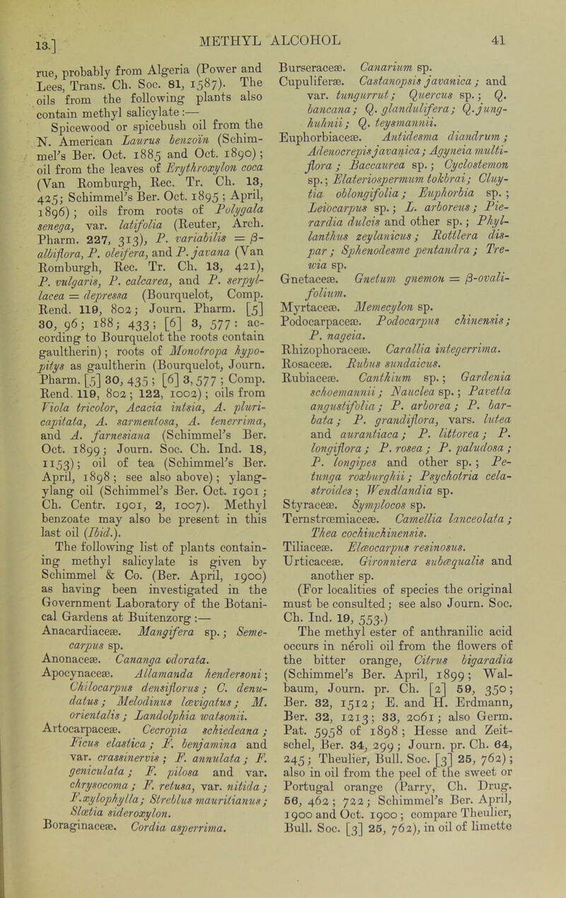 13.] rue, probably from Algeria (Power and Lees, Trans. Cb. Soc. 81, 1587). The oils from the following plants also contain methyl salicylate:— Spicewood or spicebusb oil from the N. American Lmitus benzoin (Scbim- mePs Ber. Oct. 1885 and Oct. 1890); oil from the leaves of Tirythroxylon coca (Van Romburgh, Rec. Tr. Ch. 13, 425; SchimmePs Ber. Oct. 1895 ; April, 1896) ; oils from roots of Polygala senega, var. latifolia (Reuter, Arch. Pharm. 227, 313), P. variahilis = fi- albijlora, P. oleifera, and P.javana (Van Romburgh, Rec. Tr. Ch. 13, 421), P. vulgaris, P. calcarea, and P. serpyl- lacea = depressa (Bourquelot, Comp. Rend. 119, 802; Journ. Pharm. [5] 30, 96; 188; 433; [6] 3, 577: ac- cording to Bourquelot the roots contain gaultherin); roots of Monotropa hypo- pxtys as gaultherin (Bourquelot, Joum. Pharm. [5] 30, 435 ; [6] 3,577 ; Comp. Rend. 119, 802; 122, 1002); oils from Viola tricolor^ Acacia intsia, A. pluri- capitata, A. sarmentosa, A. tenerrima, and A. farnesiana (SchimmePs Ber. Oct. 1899; Journ. Soc. Ch. Ind. 18, 1153); oil of tea (SchimmePs Ber. April, 1898; see also above); ylang- ylang oil (SchimmePs Ber. Oct. 1901; Ch. Centr. 1901, 2, 1007). Methyl benzoate may also be present in this last oil [Ibid.). The following list of plants contain- ing methyl salicylate is given by Schimmel & Co. (Ber. April, 1900) as having been investigated in the Government Laboratory of the Botani- cal Gardens at Buitenzorg :— Anacardiacese. Mangifera sp.; Seme- carpus sp. Anonaceae. Cananga odorata. Apocynacese. Allamanda hendersoni; Chilocarpus densijiorus j C. denu- datus; Melodinus Icevigatus; M. orientalis ; Landolphia watsonii. Artocarpaceae. Cecropia schiedeana ; Ficus elastica; F. benjamina and var. crassinervis; F. annulata; F. geniculata; F. pilosa and var. chrysocoma ; F. retusa, var. nitida ; F.xylophylla; Streblus mauriiianus; Sloetia sideroxylon. Boraginaceae. Cordia asperrima. Burseraceae. Canarium sp. Cupuliferae. Castanopsis javanica ; and var. tungurrut; Q^tierciis sp.; Q. bancana; Q. glandulifera; Q.jung- huhnii; Q. teysmannii. Euphorbiaceae. Antidesma diandrum; Adexiocrepisjavaiiica; Agyneia multi- Jlora ; Baccaurea sp.; Cyclostemon sp.; Elateriospermum tohbrai; Cluy- tia oblongifoUa; Euphorbia sp. ; Leiocarpus sp.; L. arboreus j Pie- rardia dulcis and other sp.; Phyl- lanthus zeylanicus; RoUlera dis- par; Spthenodesme pentandra ; Tre- wia sp. Gnetaceae. Gnetum gnemou = ^-ovali- folium. Myrtaceae. Memecylon sp. Podocarpaceae. Podocarpus chinensis; P. nageia. Rhizophoraceae. Carallia vitegerrima. Rosaceae. Bubus sundaicus. Rubiaceae. Canthium sp.; Gardenia schoemannii; Eauclea sp.; Pavetia angxistifolia; P. arborea ; P. bar- bata; P. grandijiora, vars. lutea and aurantiaca; P. littorea; P, longijiora ; P. rosea ; P. paludosa ; P. longipes and other sp.; Pe- txmga roxburghii; Psychotria cela- stroides; Wendlandia sp. Styraceae. Symplocos sp. Ternstrcemiaceae. Camellia lanceolaia j Thea cochinchmensis. Tiliaceae. Eleeocarpus resinosus. Urticaceae. Gironniera subeequalis and another sp. (For localities of species the original must be consulted; see also Journ. Soc. Ch. Ind. 19, 553.) The methyl ester of anthranilic acid occurs in neroli oil from the flowers of the bitter orange. Citrus bigaradia (SchimmePs Ber. April, 1899; Wal- baum, Journ. pr. Ch. [2] 69, 350; Ber. 32, 1512; E. and H. Erdmann, Ber. 32, 1213; 33, 2061; also Germ. Pat. 5958 of 1898 ; Hesse and Zeit- schel, Ber. 34, 299; Journ. pr. Ch. 64, 245; Theulier, Bull. Soc. [3] 26, 762); also in oil from the peel of the sweet or Portugal orange (Parry, Ch. Drug. 66, 462; 722; SchimmePs Ber. April, 1900 and Oct. 1900; compare Theulier, Bull. Soc. [3] 26, 762), in oil of limette