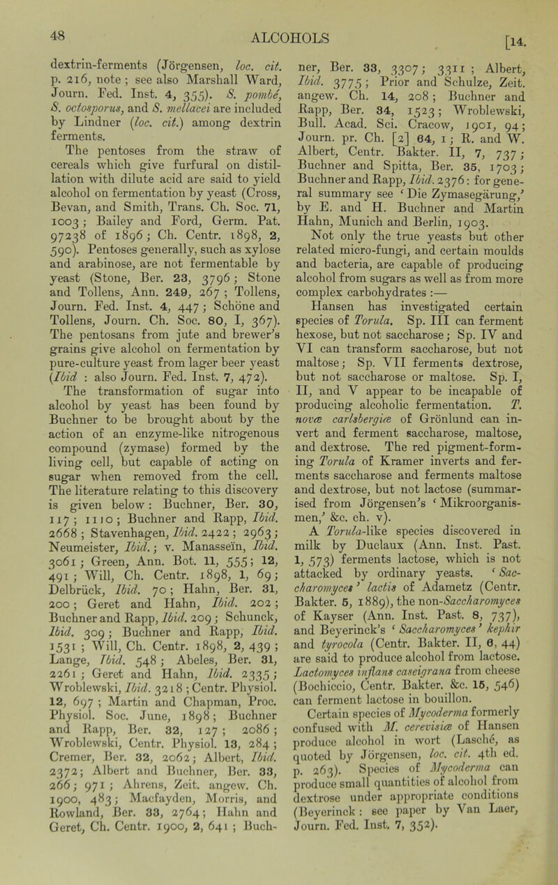 dextrin-ferments (Jorgensen, loc. cit. p. 216, note ; see also Marshall Ward, Journ. Fed. Inst. 4, 355). S. pombe, octosporus, and S. mellacei are included by Lindner {loc. cit.) among dextrin ferments. The pentoses from the straw of cereals which give furfural on distil- lation with dilute acid are said to yield alcohol on fermentation by yeast (Cross, Bevan, and Smith, Trans. Ch. Soc. 71, 1003; Bailey and Ford, Germ. Pat. 97238 of 1896; Ch. Centr. 1898, 2, 590). Pentoses generally, such as xylose and arabinose, are not fermentable by yeast (Stone, Ber. 23, 3796; Stone and Tollens, Ann. 249, 267 ; Tollens, Journ. Fed. Inst. 4, 447; Schone and Tollens, Journ. Ch. Soc. 80, I, 367). The pentosans from jute and brewePs grains give alcohol on fermentation by pure-culture yeast from lager beer yeast {Ibid : also Journ. Fed. Inst. 7, 472). The transformation of sugar into alcohol by yeast has been found by Buchner to be brought about by the action of an enzyme-like nitrogenous compound (zymase) formed by the living cell, but capable of acting on sugar when removed from the cell. The literature relating to this discovery is given below: Buchner, Ber. 30, 117; 1110 ; Buchner and Bapp, Ibid. 2668 ; Stavenhagen, Ibid. 2422 ; 2963; Neumeister, Ibid.; v. Manassein, Ibid. 3061; Green, Ann. Bot. 11, 555; 12, 491; Will, Ch. Centr. 1898, 1, 69; Delbriick, Ibid, yo; Hahn, Ber. 31, 200; Geret and Hahn, Ibid. 202; Buchner and Rapp, Ibid. 209 ; Schunck, Ibid. 309; Buchner and Rapp, Ibid. 1531 ; Will, Ch. Centr. 1898, 2, 439 ; Lange, Tbid. 548; Abeles, Ber. 31, 2261; Geret and Hahn, Ibid. 2335; Wroblewski, Ibid. 3218 ; Centr. Physiol. 12, 697 ; Martin and Chapman, Proc. Physiol. Soc. June, 1898; Buchner and Rapp, Ber. 32, 127; 2086; Wroblewski, Centr. Physiol. 13, 284 ; Cremer, Ber. 32, 2062; Albert, Ibid. 2372; Albert and Buchner, 13er. 33, 266; 971; Alirens, Zeit. angew. Ch. 1900, 483; Macfayden, Morris, and Rowland, Ber. 33, 2764; Ilahn and Geret, Ch. Centr. 1900, 2, 641 ; Buch- [14. ner, Ber. 33, 3307; 3311 ; Albert, Ibid. 3775 ; Prior and Schulze, Zeit. angew. Ch. 14, 208 ; Buchner and Rapp, Ber. 34, 1523; Wroblewski, Bull. Acad. Sci. Cracow, J901, 94; Journ. pr. Ch. [2] 64, i; R. and W. Albert, Centr. Bakter. II, 7, 737; Buchner and Spitta, Ber. 35, 1703; Buchner and Rapp, Ibid. 2376: for gene- ral summary see ^ Die Zymasegarung,' by E. and H. Buchner and Martin Hahn, Munich and Berlin, 1903. Not only the true yeasts but other related micro-fungi, and certain moulds and bacteria, are capable of producing alcohol from sugars as well as from more complex carbohydrates :— Hansen has investigated certain species of Torida. Sp. Ill can ferment hexose, but not saccharose; Sp. IV and VI can transform saccharose, but not maltose; Sp. VII ferments dextrose, but not saccharose or maltose. Sp. I, II, and V appear to be incapable of producing alcoholic fermentation. T. nova carlsbergia of Gronlund can in- vert and ferment saccharose, maltose, and dextrose. The red pigment-form- ing Torula of Kramer inverts and fer- ments saccharose and ferments maltose and dextrose, but not lactose (summar- ised from Jorgensen^s ‘ Mikroorganis- men,'’ &c. ch. v). A Torula-\\\e species discovered in milk by Duclaux (Ann. Inst. Past. 1, 573) ferments lactose, which is not attacked by ordinary yeasts. ‘ Sac- charomycet ’ lactis of Adametz (Centr. Bakter. 6, iH8g), the non-Sacc/iaromyces of Kayser (Ann. Inst. Past. 8, 737), and Beyerinck’s ‘ Saccharomyces ’ lephir and tyrocola (Centr. Bakter. II, 6, 44) are said to produce alcohol from lactose. Lactowyces ivjians caseigrona from cheese (Bochiccio, Centr. Bakter. &c. 15, 546) can ferment lactose in bouillon. Certain species of Mycodenna formerly confused with M. cerevisice of Hansen produce alcohol in wort (Lasche, as quoted by Jorgensen, loc. cit. 4th ed. p. 263). Species of My coderma can produce small quantities of alcohol from dextrose under appropriate conditions (Heyerinck : see paper by Van Laer, Journ. Fed. Inst. 7, 35^)'