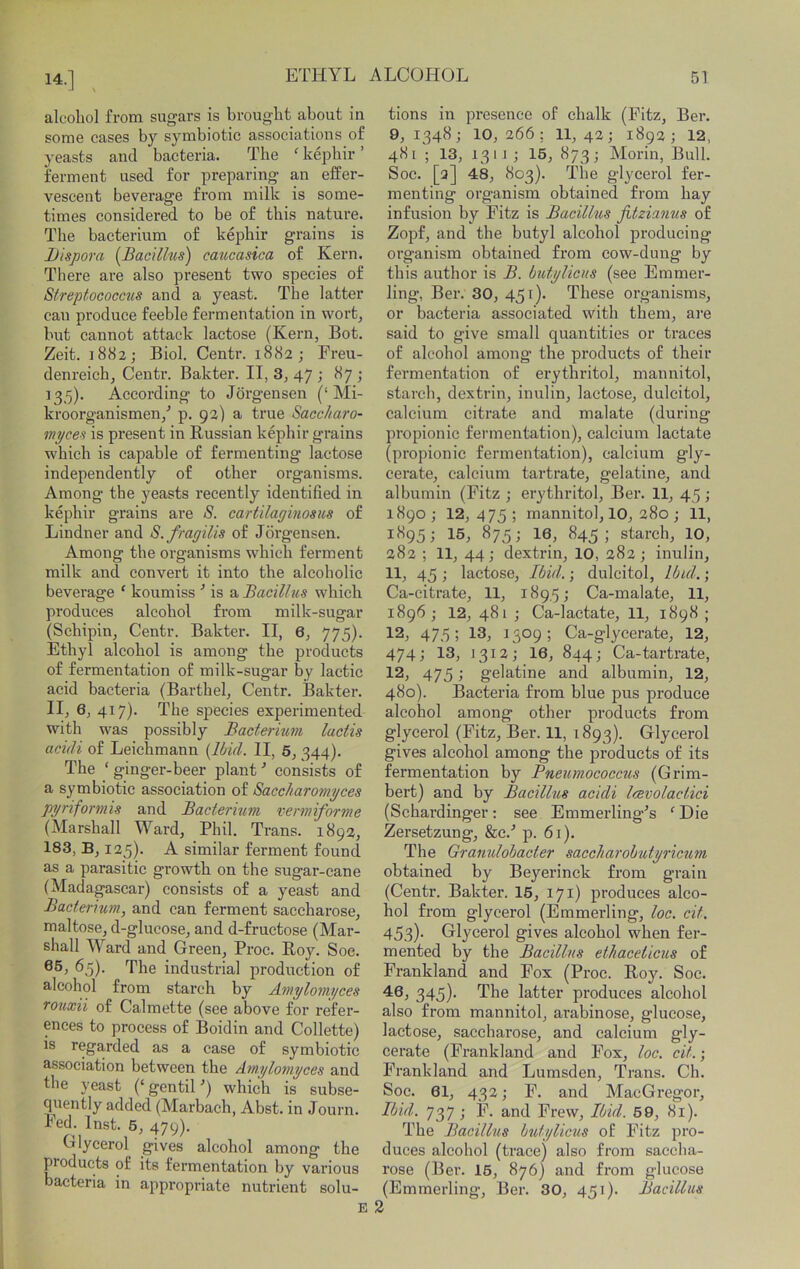 alcohol from sugars is brought about in some cases by symbiotic associations of yeasts and bacteria. The ‘ kepbir ’ ferment used for preparing an effer- vescent beverage from milk is some- times considered to be of this nature. The bacterium of kepbir grains is iJispora {Bac'dhis) caticasica of Kern. There are also present two species of Streptococetis and a yeast. The latter can produce feeble fermentation in wort, but cannot attack lactose (Kern, Bot. Zeit. 1882; Biol. Centr. 1882; Freu- denreich, Centr. Bakter. II, 3, 47 ; 87 ; 135). According to Jorgensen (‘Mi- kroorganismen/ p. 92) a true Sacc/taro- myce^ is present in Russian kepbir grains which is capable of fermenting lactose independently of other organisms. Among the yeasts recently identified in kepbir grains are S. cartilaginosus of Lindner and S.fragilis of Jorgensen. Among the organisms which ferment milk and convert it into the alcoholic beverage ‘ koumiss ■* is & Bacillus which produces alcohol from milk-sugar (Schipin, Centr. Bakter. II, 6, 775). Ethyl alcohol is among the products of fermentation of milk-sugar by lactic acid bacteria (Barthel, Centr. Bakter. II, 6, 417). The species experimented with was possibly Bacterium lactis acidi of Leichmann {Ibid. II, 5, 344). The ‘ginger-beer plant•’ consists of a symbiotic association of Saccharomyces pyriformis and Bacterium vermiforme (Marshall Ward, Phil. Trans. 1892, 183, B, 125). A similar ferment found as a parasitic growth on the sugar-cane (Madagascar) consists of a yeast and Bacterium, and can ferment saccharose, maltose, d-glucose, and d-fructose (Mar- shall Ward and Green, Proc. Roy. Soe. 65). The industrial production of alcohol from starch by Amylomyces rouxii of Calmette (see above for refer- ences to process of Boidin and Collette) is regarded as a case of symbiotic association between the Ainylomyces and the yeast (‘gentiH) which is subse- quently added (Marbach, Abst. in Journ. Fed. Inst. 6, 479). Glycerol gives alcohol among the products of its fermentation by various bacteria in appropriate nutrient solu- tions in presence of chalk (Fitz, Ber. 9, 1348; 10,266; 11,42; 1892; 12, 481 ; 13, 13 iJ ; 15, 873; Alorin, Bull. Soc. [9] 48, 803). The glycerol fer- menting organism obtained from hay infusion by Fitz is Bacillus fitziamis of Zopf, and the butyl alcohol producing organism obtained from cow-dung by this author is B. butylicns (see Emmer- ling, Ber. 30, 451). These organisms, or bacteria associated with them, ai’e said to give small quantities or traces of alcohol among the products of their fermentation of erythritol, mannitol, starch, dextrin, inulin, lactose, dulcitol, calcium citrate and malate (during propionic fermentation), calcium lactate (propionic fermentation), calcium gly- cerate, calcium tartrate, gelatine, and albumin (Fitz ; erythritol, Ber. 11, 45; 1890 ; 12, 475 ; mannitol, 10, 280 ; 11, 1895; 15, 875; 16, 845; starch, 10, 282 ; 11, 44; dextrin, 10, 282; inulin, 11, 45 ; lactose. Ibid.; dulcitol. Ibid.; Ca-citrate, 11, 189,5; Ca-malate, 11, 1896 ; 12, 481 ; Ca-lactate, 11, 1898 ; 12, 47,5 ; 13, 1509 ; Ca-glycerate, 12, 474; 13, 1312; 16, 844; Ca-tartrate, 12, 475; gelatine and albumin, 12, 480). Bacteria from blue pus produce alcohol among other products from glycerol (Fitz, Ber. 11, 1893). Glycerol gives alcohol among the products of its fermentation by Pneumococcus (Grim- bert) and by Bacillus acidi Icevolactici (Schardinger: see Emmerling^s ‘Die Zersetzung, &c.'’ p. 61). The Gramdobacter saccharobutyricum obtained by Beyerinck from grain (Centr. Bakter. 15, 171) produces alco- hol from glycerol (Emmerling, loc. cit. 453). Glycerol gives alcohol when fer- mented by the Bacillus ethaceticus of Frankland and Fox (Proc. Roy. Soc. 46, 345)- The latter produces alcohol also from mannitol, arabinose, glucose, lactose, saccharose, and calcium gly- cerate (Frankland and Fox, loc. cit.; Frankland and Lumsden, Trans. Ch. Soc. 61, 432; F. and MacGregor, Ibid. 737 ; F. and Frew, Ibid. 59, 81). The Bacillus btdylicus of Fitz pro- duces alcohol (trace) also from saccha- rose (Ber. 15, 876) and from glucose (Emmerling, Ber. 30, 451). Bacillus