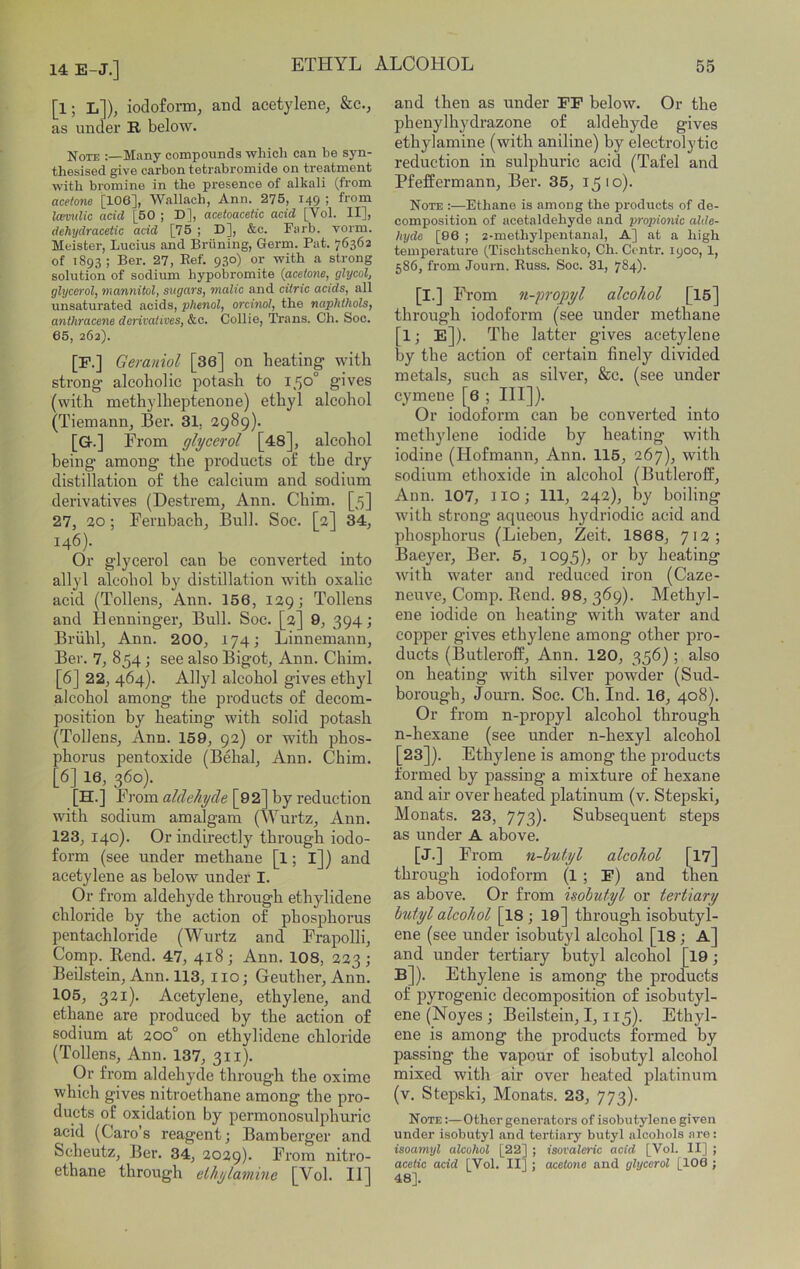 [l; L])j iodoform^ and acetylene^ &.C., as under R below. Note :—Many compounds which can he syn- thesised give cai'bon tetrabromide on treatment with bromine in the presence of alkali (from acetone [106], Wallach, Ann. 275, 149 ! from laivulic acid [50 ; D], acetoacetic acid [Vol. II], dehydracetic acid [75 ; D], &c. Farb. vorm. Meister, Lucius and Briining, Germ. Pat. 76362 of 1893 ; Ber. 27, Ref. 930) or with a strong solution of sodium hypobromite {acetone, glycol, glycerol, mannitol, sugars, malic and citric acids, all unsaturated acids, phenol, orcinol, the naphthols, anthracene derivatives, &c. Collie, Trans. Ch. Soc. 65, 262). [P.] Geraniol [36] on heating with strong alcoholic potash to 150° gives (with methylheptenone) ethyl alcohol (Tiemann, Ber. 31, 2989). [G.] From glycerol [48], alcohol being among the products of the dry distillation of the calcium and sodium derivatives (Destrem, Ann. Chim. [5] 27, 20; Feruhach, Bull. Soc. [2] 34, 146). Or glycerol can be converted into allyl alcohol by distillation with oxalic acid (Tollens, Ann. 156, 129; Tollens and Henninger, Bull. Soc. [2] 9, 394; Brvihl, Ann. 200, 174; Linnemann, Ber. 7, 854; see also Bigot, Ann. Chim. [6] 22, 464). Allyl alcohol gives ethyl alcohol among the products of decom- position by heating with solid potash (Tollens, Ann. 159, 92) or with phos- phorus pentoxide (Behai, Ann. Chim. [6] 16, 360). .[H.] From aldehyde [92] hy reduction with sodium amalgam (Wurtz, Ann. 123, 140). Or indirectly through iodo- form (see under methane [l; l]) and acetylene as below under I. Or from aldehyde through ethylidene chloride hy the action of phosphorus pentachloride (Wurtz and Frapolli, Comp. Bend. 47, 418; Ann. 108, 223; Beilstein, Ann. 113, 110; Geuther, Ann. 105, 321). Acetylene, ethylene, and ethane are produced by tbe action of sodium at 200° on ethylidene chloride (Tollens, Ann. 137, 311). Or from aldehyde through the oxime whieh gives nitroethane among the pro- ducts of oxidation by permonosulphuric acid (Caro’s reagent; Bamberger and Scheutz, Ber. 34, 2029). From nitro- ethane through ethytamine [Vol. II] and then as under FP below. Or the phenylhydrazone of aldehyde gives ethylamine (with aniline) by electrolytic reduction in sulphuric acid (Tafel and Pfeffermann, Ber. 35, 1510). Note :—Ethane is among the products of de- composition of acetaldehyde and propionic alde- hyde [96 ; 2-methylpentanaI, A] at a high temperature (Tischtschenko, Ch. Contr. lyoo, 1, 586, from Journ. Russ. Soc. 31, 784)- [I.] From n-propyl alcohol [15] through iodoform (see under methane [l; E]). The latter gives acetylene by the action of certain finely divided metals, such as silver, &c. (see under cymene [6 ; HI]). Or iodoform can be converted into methjdene iodide by heating with iodine (Hofmann, Ann. 115, 267), with sodium ethoxide in alcohol (Butlerolf, Ann. 107, IIO; 111, 242), by boiling with strong aqueous hydriodic acid and phosphorus (Lieben, Zeit. 1868, 712; Baeyer, Ber. 5, 1095), or by heating with water and reduced iron (Caze- neuve. Comp. Rend. 98, 369). Methyl- ene iodide on heating with water and copper gives ethylene among other pro- ducts (Butleroff, Ann. 120, 356) ; also on heating with silver powder (Sud- borough, Journ. Soc. Ch. Ind. 16, 408). Or from n-propyl alcohol through n-hexane (see under n-hexyl alcohol [23]). Ethylene is among the products formed by passing a mixture of hexane and air over heated platinum (v. Stepski, Monats. 23, 773). Subsequent steps as under A above. [J.] From n-hutyl alcohol [17] through iodoform (l ; P) and tnen as above. Or from hobutyl or tertiary hutyl alcohol [I8 j 19] through isobutyi- ene (see under isobutyl alcohol [I8; A] and under tertiary butyl alcohol [l9; B]). Ethylene is among the products of pyrogenic decomposition of isobutyl- ene (Noyes ; Beilstein, 1,115). Ethyl- ene is among the products formed by passing the vapour of isobutyl alcohol mixed with air over heated platinum (v. Stepski, Monats. 23, 773). Note ;—Other generators of isobutylene given under isobutyl and tertiary butyl alcohols are: isoamyl alcohol [22] ; isovaleric acid [Vol. II] ; acetic acid [Vol. II] ; acetone and glycerol [106 ; 48].