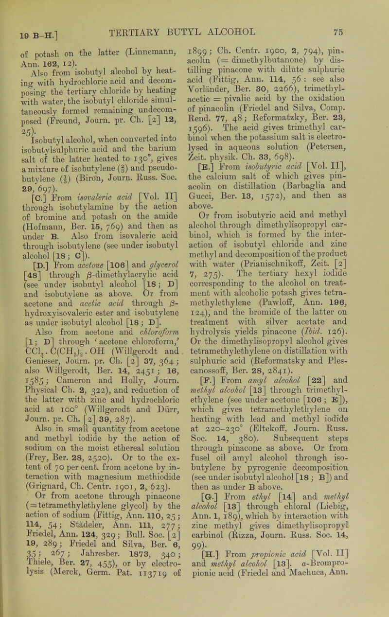 19 B-H.] o£ potash on the latter (Linnemann, Ann. 162, I2). , , , i - Also from isobutyl alcohol by heat- ino* with hydrochloric acid and decom- posing the tertiary chloride by heating wnth water, the isobutyl chloride simul- taneously formed remaining undecom- posed (Freund, Journ. pr. Ch. [2] 12, 25). Isobutyl alcohol, when converted into isobutylsulphiiric acid and the barium salt of the latter heated to 130°, gives a mixture of isobutylene (f) and pseudo- butylene (J) (Biron, Jornm. Russ. Soc. 29, 697). [C.] From isovaleric acid [Vol. II] through isobiitylamine by the action of bromine and potash on the amide (Hofmann, Ber. 15, 769) and then as under B. Also from isovaleric acid through isobutylene (see under isobutyl alcohol [18; C]). [D.] From acetone [IO6] and glycerol [48] through ^-dimethylacrylic acid (see under isobutyl alcohol [I8; D] and isobutylene as above. Or from acetone and acetic acid through ji- hydroxyisovaleric ester and isobutylene as under isobutyl alcohol [I8; D]. Also from acetone and chloroform [1; D] through ‘ acetone chloroform,'’ CCI3. C(CHg)2. OH (Willgerodt and Genieser, Journ. pr. Ch. [2] 37, 364; also Willgerodt, Ber. 14, 2451 •, 16, 1585; Cameron and Holly, Journ. Physical Ch. 2, 322), and reduction of the latter with zinc and hydrochloric acid at 100° (Willgerodt and Diirr, Journ. pr. Ch. [2] 39, 287). Also in small quantity from acetone and methyl iodide by the action of sodium on the moist ethereal solution (Frey, Ber. 28, 2520). Or to the ex- tent of 70 per cent, from acetone by in- teraction with magnesium methiodide (Grignard, Ch. Centr. 1901, 2, 623). Or from acetone through pinacone ( = tetramethylethylene glycol) by the action of sodium (Fittig, Ann. 110, 25; U4, 54; Stadeler, Ann. Ill, 277; Friedel, Ann. 124, 329; Bull. Soc. [2] 19, 289; Friedel and Silva, Ber. 6, 35} 267; Jahresber. 1873, 340; Thiele, Ber. 27, 455)^ or by electro- lysis (Merck, Germ. Pat. x 13719 of 1899 ; Ch. Centr. 1900, 2, 794)> pli^- aeolin (= dimethylbutanone) by dis- tilling pinacone with dilute sulphuric acid (Fittig, Ann. 114, 56 : see also Vorlander, Ber. 30, 2266), trimethyl- acetic = pivalic acid by the oxidation of pinacolin (Friedel and Silva, Comp. Rend. 77, 48; Reformatzky, Ber. 23, 1596). The acid gives trimethyl car- binol when the potassium salt is electro- lysed in aqueous solution (Petersen, Zeit. physik. Ch. 33, 698). [E.] From isobutyric acid [Vol. II], the calcium salt of which gives pin- acolin on distillation (Barbaglia and Gucci, Ber. 13, 1572), and then as above. Or from isobutyric acid and methyl alcohol through dimethylisopropyl car- biuol, which is formed by the inter- action of isobutyl chloride and zinc methyl and decomposition of the product with water (Prianischnikoff, Zeit. [2] 7, 275). The tertiary hexyl iodide corresponding to the alcohol on treat- ment wdth alcoholic potash gives tetra- methylethylene (Pawloff, Ann. 196, 124), and the bromide of the latter on treatment with silver acetate and hydrolysis yields pinacone (Ibid. 126). Or the dimethylisopropyl alcohol gives tetramethylethylene on distillation with sulphuric acid (Reformatsky and Ples- canossoff, Ber. 28, 2841). [P.] From amyl alcohol [22] and methyl alcohol [13] through trimethyl- ethylene (see under acetone [IO6 ; E]), which gives tetramethylethylene on heating with lead and methyl iodide at 220-230° (Eltekoff, Journ. Russ. Soc. 14, 380). Subsequent steps through pinacone as above. Or from fusel oil amyl alcohol through iso- butylene by pyrogenic decomposition (see under isobutyl alcohol [I8 ; B]) and then as under B above. [G.] From ethyl [14] and methyl alcohol [13] through chloral (Liebig, Ann. 1, 189), which by interaction with zinc methyl gives dimethylisopropyl carbinol (Rizza, Journ. Russ. Soc. 14, 99)- [H.] From propionic acid [Vol. II] and methyl alcohol [13]. a-Brompro- pionic acid (Friedel and Machuca, Ann.