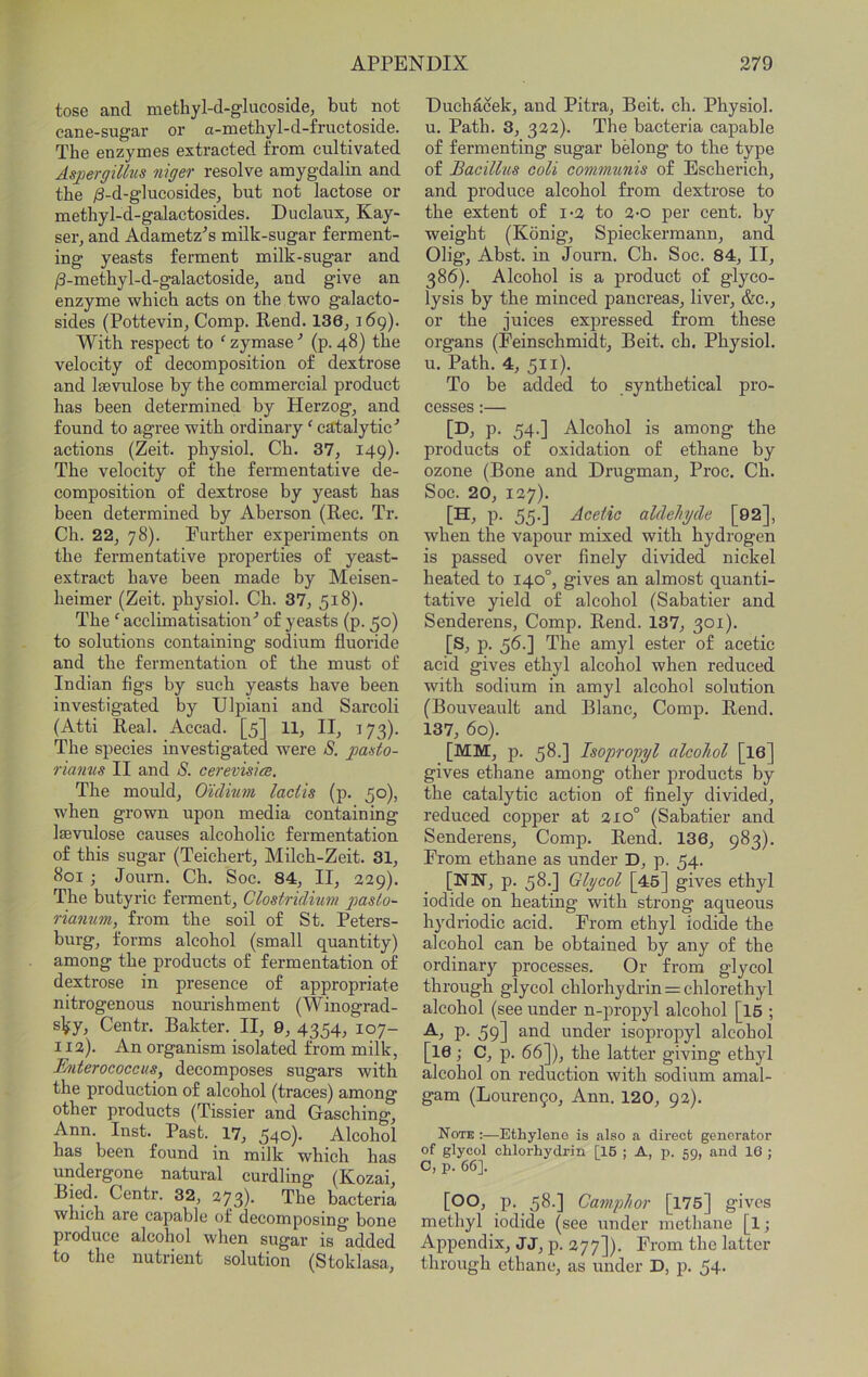 tose and methyl-d-glucoside, but not cane-sugar or a-metliyl-d-fructoside. The enzymes extracted from cultivated Aspergillus niger resolve amygdalin and the ;S-d-glucosideSj but not lactose or methyl-d-galactosides. Duclaux, Kay- ser, and Adametz^’s milk-sugar ferment- ing yeasts ferment milk-sugar and ^-metbyl-d-galactoside, and give an enzyme which acts on the two galacto- sides (Pottevin^ Comp. Rend. 136j 169). With respect to ^ zymase ■’ (p. 48) the velocity of decomposition of dextrose and Isevulose by the eommercial product has been determined by Herzog, and found to agree with ordinary' catalytic^ actions (Zeit. physiol. Ch. 37, 149)- The velocity of the fermentative de- composition of dextrose by yeast has been determined by Aberson (Ree. Tr. Ch. 22, 78). Further experiments on the fermentative properties of yeast- extract have been made by Meisen- heimer (Zeit. physiol. Ch. 37, 518). The 'acclimatisation'’ of yeasts (p. 50) to solutions containing sodium fluoride and the fermentation of the must of Indian figs by such yeasts have been investigated by Ulpiani and Sarcoli (Atti Real. Accad. [5] 11, II, 173). The species investigated were S. pasto- rianus II and S. cerevisice. The mould, Oulnm lactis (p. 50), when grown upon media containing Isevulose causes alcoholic fermentation of this sugar (Teichert, Milch-Zeit. 31, 801 ; Journ. Ch. Soc. 84, II, 229). The butyric ferment, Clostridium g^slo- rianum, from the soil of St. Peters- burg, forms alcohol (small quantity) among the products of fermentation of dextrose in presence of appropriate nitrogenous nourishment (Winograd- sky, Centr. Bakter. II, 9, 4354, 107- 112). An organism isolated from milk, Fynterococeus, decomposes sugars with the produetion of alcohol (traces) among other products (Tissier and Gasehing, Ann. Inst. Past. 17, 540). Alcohol has been found in milk which has undergone natural curdling (Kozai, Bied. Centr. 32, 273)- The bacteria which are capable of decomposing bone produce alcohol when sugar is added to the nutrient solution (Stoklasa, Duchacek, and Pitra, Beit. ch. Physiol, u. Path. 3, 322). The bacteria capable of fermenting sugar belong to the type of Bacillus coU communis of Escherich, and produce alcohol from dextrose to the extent of 1-2 to 2-o per cent, by weight (Kbnig, Spieckermann, and Olig, Abst. in Journ. Ch. Soc. 84, II, 386). Alcohol is a product of glyco- lysis by the minced pancreas, liver, &c., or the juices expressed from these organs (Feinschmidt, Beit. ch. Physiol, u. Path. 4, 511). To be added to synthetical pro- cesses :— [D, p. 54.] Alcohol is among the products of oxidation of ethane by ozone (Bone and Drugman, Proc. Ch. Soc. 20, 127). [H, p. 55.] Acetic aldehyde [92], when the vapour mixed with hydrogen is passed over finely divided nickel heated to 140°, gives an almost quanti- tative yield of alcohol (Sabatier and Senderens, Comp. Rend. 137, 301). [S, p. 56.] The amyl ester of acetic acid gives ethyl alcohol when reduced with sodium in amyl alcohol solution (Bouveault and Blanc, Comp. Rend. 137, 60). [MM, p. 58.] Isopropyl alcohol [I6] gives ethane among other products by the catalytic action of finely divided, reduced copper at 210° (Sabatier and Senderens, Comp. Rend. 136, 983). From ethane as under D, p. 54. [NN, p. 58.] Glycol [45] gives ethyl iodide on heating with strong aqueous hydriodic acid. From ethyl iodide the alcohol can be obtained by any of the ordinary processes. Or from glycol through glycol chlorhydrin = chlorethyl alcohol (see under n-propyl alcohol [I6 ; P- 59] 2.nd under isopropyl alcohol [16 ; C, p. 66]), the latter giving ethyl alcohol on reduction with sodium amal- gam (Louren^o, Ann. 120, 92). Note :—Ethylene is also a direct generator of glycol chlorhydrin [16 ; A, p. 59, and 16 ; C, p. 66]. [00, p. 58.] Camphor [176] gives methyl iodide (see under methane [l; Appendix, JJ, p. 277]). From the latter through ethane, as under D, p. 54-